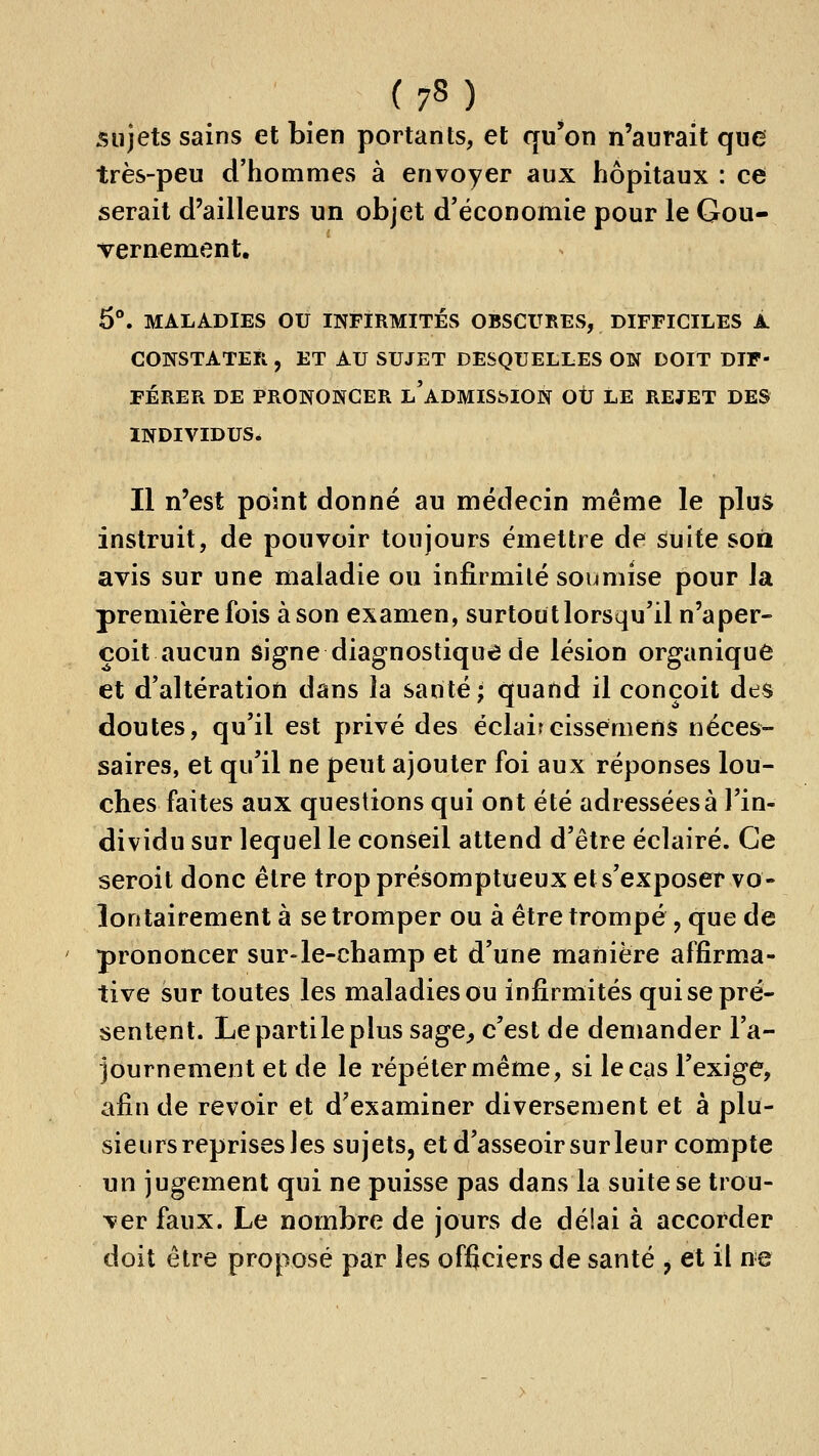 sujets sains et bien portants, et qu'on n'aurait que très-peu d'hommes à envoyer aux hôpitaux : ce serait d'ailleurs un objet d'économie pour le Gou- vernement. 5°. MALADIES ou INFIRMITÉS OBSCURES, DIFFICILES A CONSTATER , ET AU SUJET DESQUELLES ON DOIT DIF- FÉRER DE PRONONCER l'adMIS^ION OÙ LE REJET DES INDIVIDUS. Il n'est point donné au médecin même le plus instruit, de pouvoir toujours émettre de suite son avis sur une maladie ou infirmité soumise pour la première fois à son examen, surtout lorsqu'il n'aper- çoit aucun signe diagnostique de lésion organique et d'altératioti dans la santé; quand il conçoit des doutes, qu'il est privé des éclaireisseniens néces- saires, et qu'il ne peut ajouter foi aux réponses lou- ches faites aux questions qui ont été adressées à l'in- dividu sur lequel le conseil attend d'être éclairé. Ce seroit donc être trop présomptueux et s'exposer vo- lontairement à se tromper ou à être trompé, que de prononcer sur-le-champ et d'une manière affirma- tive sur toutes les maladies ou infirmités qui se pré- sentent. Lepartileplus sage^ c'est de demander l'a- journement et de le répéter même, si le cas l'exige, afin de revoir et d'examiner diversement et à plu- sieurs reprises les sujets, et d'asseoir sur leur compte un jugement qui ne puisse pas dans la suite se trou- ver faux. Le nombre de jours de délai à accorder doit être proposé par les officiers de santé j et il ne