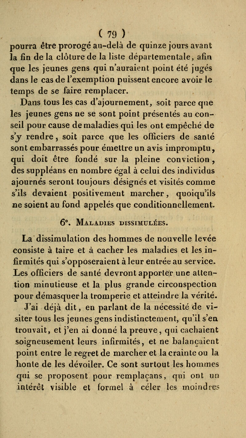 pourra être prorogé au-delà de quinze jours avant la fin de la clôture de la liste départementale, afin que les jeunes gens qui n'auraient point été jugés dans le cas de l'exemption puissent encore avoir le temps de se faire remplacer. Dans tous les cas d'ajournement, soit parce que les jeunes gens ne se sont point présentés au con- seil pour cause de maladies qui les ont empêché de s'y rendre 5 soit parce que les officiers de santé sont embarrassés pour émettre un avis impromptu, qui doit être fondé sur la pleine conviction, des suppléans en nombre égal à celui des individus ajournés seront toujours désignés et visités comme s'ils devaient positivement marcher, quoiqu'ils ne soient au fond appelés que conditionnellement. 6°. Maladies dissimulées. La dissimulation des hommes de nouvelle levée consiste à taire et à cacher les maladies et les in- firmités qui s'opposeraient à leur entrée au service. Les officiers de santé devront apporter une atten- tion minutieuse et la plus grande circonspection pour démasquer la tromperie et atteindre la vérité- J'ai déjà dit, en parlant de la nécessité de vi- siter tous les jeunes gens indistinctement, qu'il s'en trouvait, et j'en ai donné la preuve, qui cachaient soigneusement leurs infirmités, et ne balançaient point entre le regret de marcher et la crainte ou la honte de les dévoiler. Ce sont surtout les hommes qui se proposent pour remplaçans, qui ont un intérêt visible et formel à celer les moindres