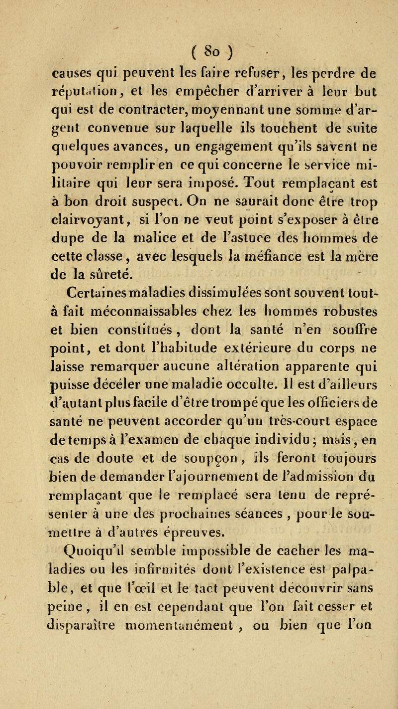 causes qui peuvent les faire refuser, les perdre de réputation, et les empêcher d'arriver à leur but qui est de contracter, mojennant une somme d'ar- gent convenue sur laquelle ils touchent de suite quelques avances, un engagement qu'ils savent ne pouvoir renjplir en ce qui concerne le service mi- litaire qui leur sera imposé. Tout remplaçant e^t à bon droit suspect. On ne saurait donc être trop clairvojant, si l'on ne veut point s'exposer à êlre dupe de la malice et de l'astuce des hommes de cette classe, avec lesquels la méfiance est la mère de la sûreté. Certaines maladies dissimulées sont souvent tout- à fait méconnaissables chez les hommes robustes et bien constitués , dont la santé n'en souffre point, et dont l'habitude extérieure du corps ne laisse remarquer aucune altération apparente qui puisse déceler une maladie occulte. 11 est d'ailleurs d'autant phisfacile d'être trompé que les officiers de santé ne peuvent accorder qu'un très-court espace de temps à l'examen de chaque individu ; mais, en cas de doute et de soupçon, ils feront toujours bien de demander rajournemenl de l'admission du remplaçant que le remplacé sera tenu de repré- senler à une des prochaines séances , pour le sou- mettre à d'autres épreuves. Quoiqu'il semble impossible de cacher les ma- ladies ou les infirmités dont l'existence est palpa- ble, et que l'œil et le tact peuvent découvrir sans peine , il en est cependant que l'on fait cesser et disparaître momenlunément , ou bien que l'on