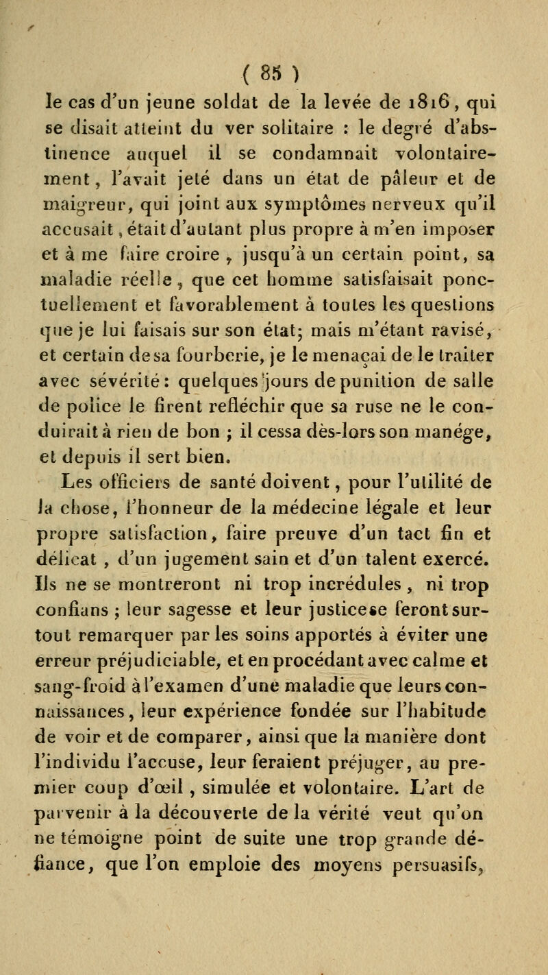 le cas d'un jeune soldat de la levée de 1816, qui se disait atteint du ver solitaire : le degré d'abs- linence auquel il se condamnait volontaire- ment , l'avait jeté dans un état de pâleur et de maigreur, qui joint aux symptômes nerveux qu'il accusait, était d'autant plus propre à m'en imposer et à me faire croire ^ jusqu'à un certain point, sa maladie réelle, que cet homme satisfaisait ponc- tuellement et favorablement à toutes les questions que je lui faisais sur son étatj mais m'étant ravisé, et certain de sa fourberie, je le menaçai de le traiter avec sévérité: quelques'jours de punition de salle de police le firent refléchir que sa ruse ne le con- duirait à rien de bon ; il cessa dès-lors son manège, et depuis il sert bien. Les officiers de santé doivent, pour l'utilité de Ja chose, l'honneur de la médecine légale et leur propre satisfaction, faire preuve d'un tact fin et délicat , d'un jugement sain et d'un talent exercé. Ils ne se montreront ni trop incrédules , ni trop confians j leur sagesse et leur justicese feront sur- tout remarquer par les soins apportés à éviter une erreur préjudiciable, et en procédant avec calme et sang-froid à l'examen d'une maladie que leurs con- naissances, leur expérience fondée sur l'habitude de voir et de comparer, ainsi que la manière dont l'individu l'accuse, leur feraient préjuger, au pre- mier coup d'œil , simulée et volontaire. L'art de parvenir à la découverte de la vérité veut qu'on ne témoigne point de suite une trop grande dé- fiance, que l'on emploie des moyens persuasifs^