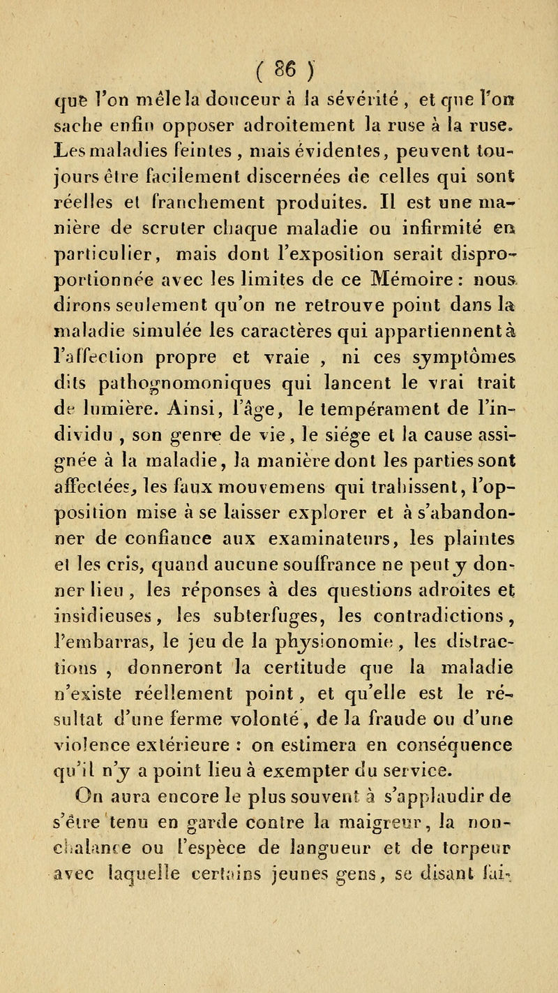 qu^ l'on mêle la douceur à la sévérité , et que Ton sache enfin opposer adroitement la ruse à la ruse. Les maladies feintes , mais évidentes, peuvent tou- jours être facilement discernées de celles qui sont réelles et franchement produites. Il est une ma- nière de scruter chaque maladie ou infirmité eix particulier, mais dont l'exposition serait dispro- portionnée avec les limites de ce Mémoire : noua dirons seulement qu'on ne retrouve point dans la maladie simulée les caractères qui appartiennent à l'affection propre et vraie , ni ces sjmptômes dits pathognomoniques qui lancent le vrai trait dt' lumière. Ainsi, l'âge, le tempérament de l'in- dividu , son genre de vie, le siège et la cause assi- gnée à la maladie, la manière dont les parties sont afFeclées^ les faux mouvemens qui trahissent, l'op- position mise à se laisser explorer et à s'abandon- ner de confiance aux examinateurs, les plaintes et les cris, quand aucune souffrance ne peuty don^ ner lieu , les réponses à des questions adroites et insidieuses, les subterfuges, les contradictions, l'embarras, le jeu de la physionomie, les distrac- tions , donneront la certitude que la maladie n'existe réellement point, et qu'elle est le ré- sultat d'une ferme volonté, de la fraude ou d'une violence extérieure : on estimera en conséquence qu'il n'j a point lieu à exempter du service. On aura encore le plus souvent à s'applaudir de s'éire tenu en garde contre la maigreur, la non- chalance ou l'espèce de langueur et de torpeur avec laquelle certtiios jeunes gens, se disant fai-^.