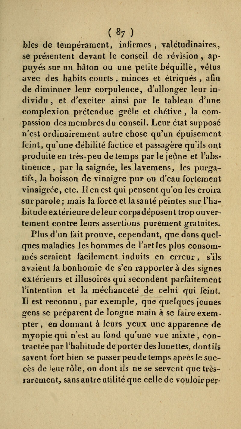 bles de tempérament, infirmes , valétudinaires, se présentent devant le conseil de révision , ap- pujés sur un bâton ou une petite béquille, vêtus avec des habits courts , minces et étriqués , afin de diminuer leur corpulence, d'allonger leur in- dividu , et d'exciter ainsi par le tableau d'une complexion prétendue grêle et chétive , la com- passion des membres du conseil. Leur état supposé n'est ordinairement autre chose qu'un épuisement feint, qu'une débilité factice et passagère qu'ils ont produite en très-peu de temps par le jeûne et l'abs- tinence , par la saignée, les lavemens, les purga- tifs, la boisson de vinaigre pur ou d'eau fortement vinaigrée, etc. Il en est qui pensent qu'on les croira sur parole; mais la force et la santé peintes sur l'ha- bitude extérieure de leur corpsdéposent trop ouver- tement contre leurs assertions purement gratuites. Plus d'un fait prouve, cependant, que dans quel- ques maladies les hommes de l'art les plus consom- més seraient facilement induits en erreur, s'ils avaient la bonhomie de s'en rapportera des signes extérieurs et illusoires qui secondent parfaitement l'intention et la méchanceté de celui qui feint. Il est reconnu, par exemple, que quelques jeunes gens se préparent de longue main à se fiaire exem- pter , en donnant à leurs jeux une apparence de mjopiequi n'est au fond qu'une vue mixte, con- tractée par l'habitude de porter des lunettes, dootils savent fort bien se passer peu de temps après le suc- cès de ieur rôle, ou dont ijs ne se servent que très- rarement, sans autre utilité que celle de vouloir peç-
