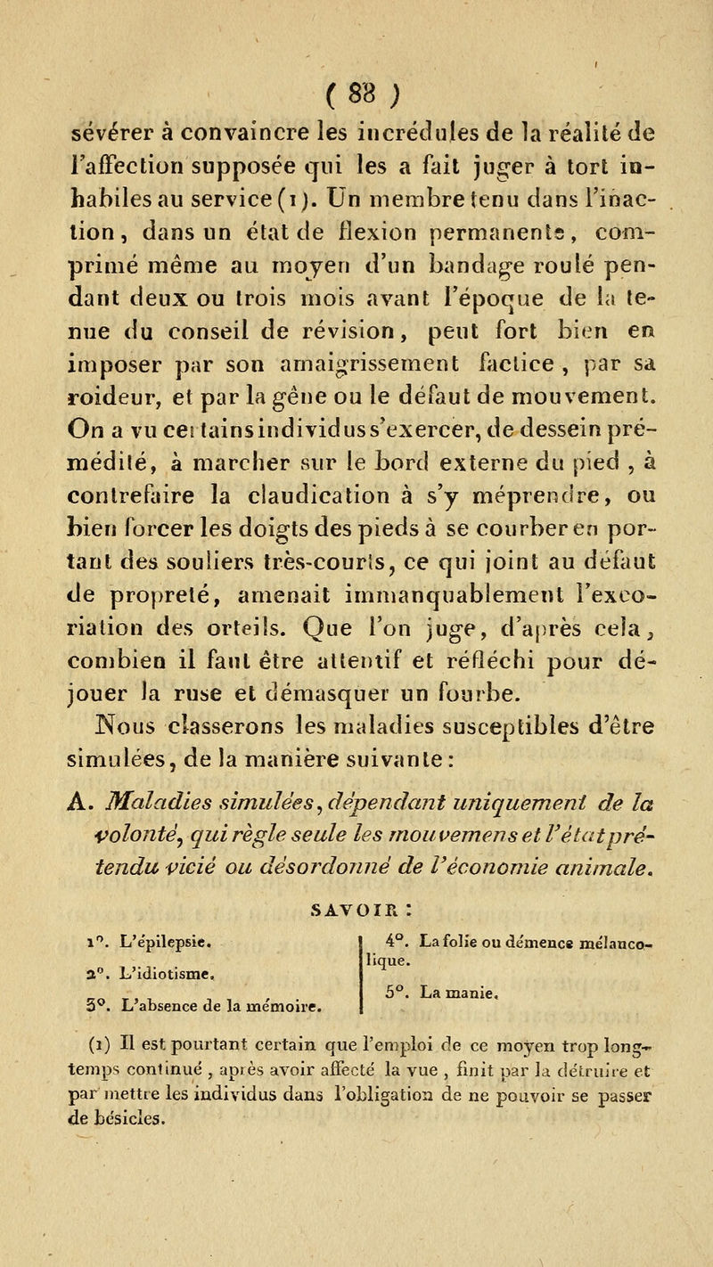 sëvérer à convaincre les incrédules de la réalité de FafFection supposée qui les a fait juger à tort in- habiles au service (i). Un membre tenu dans l'inac- tion , dans un état de flexion permanents, com- primé même au moyen d'un bandag-e roulé pen- dant deux ou trois mois avant l'époque de la te- nue du conseil de révision, peut fort bien en imposer par son amaigrissement i^iclice , par sa roideur, et par la gêne ou le défaut de mouvement. On a vu certains individus s'exercer, de dessein pré- médité, à marcher sur le bord externe du pied , à contrefaire la claudication à s'y méprendre, ou bien forcer les doigts des pieds à se courber en por- tant des souliers très-courls, ce qui joint au défaut de propreté, amenait immanquablement l'exco- riation des orteils. Que l'on juge, d'après cela ^ combien il faut être attentif et réfléchi pour dé- jouer la ruse et démasquer un fourbe. Nous classerons les maladies susceptibles d'être simulées, de la manière suivante : A. Maladies simuléesj dépendant uniquement de la volonté^ qui règle seule les mouvemens et l'état pré- tendu vicié ou désordonné de Véconomie animale^ SAVOIR : i. L'épilcpsie. a. L'idiotisme, S''. L'absence de la mémoire. 4°. La folie ou démence mélanco- lique. b°> La manie. (i) Il est pourtant certain que l'emploi de ce moyen trop long- temps continué , après avoir affecté la vue , finit par la détruite et par mettre les individus dans l'obligation de ne pouvoir se passer de besicles.