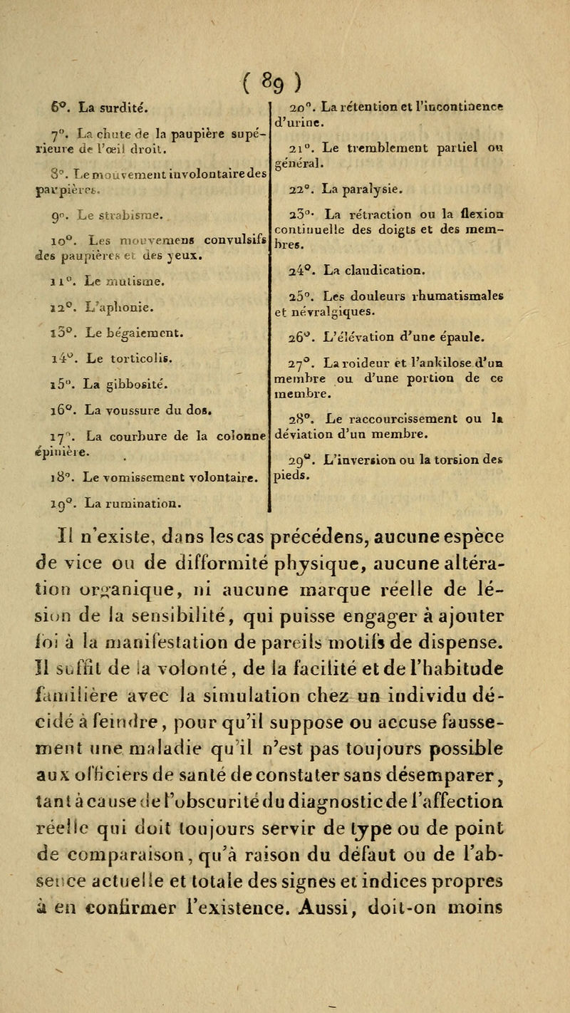 (%) 6^. La surdité. 7. La chute de la paupière supe'- rieure de l'œii droil. 8. Le mouvement involontaire des paupièiet. 9. Le strabisme. lo**. Les mouvemens convulsifs des paupières et des jeux. 11°. Le ziiuiisme. 12°. L'aplioaie. lo*^. Le bégaieracnt. 14*^. Le torticolis. i5. La gibbosite'. i6^. La voussure du dos. 17'. La courbure de la coîoiine épiuière. 18''. Le vomissement volontaire. 20. La rétention et l'incontiacnce d'urine. 21. Le tremblement partiel ou ge'ne'ral. 22°. La paralysie. 23' La rétraction ou la flexion continuelle des doigts et des mem- bres. 2^°. La claudication. 25°. Les douleurs rhumatismales et névralgiques. 26^. L'élévation d*une épaule. 27^. Laroideur et l'ankilose d'uia membre ou d'une portion de ce membre. 28**. Le raccourcissement ou la déviation d'un membre. 29. L'inversion ou la torsion des pieds. 19°. La rumination. Il n'existe, déms les cas précédens, aucune espèce de vice ou de difformité phjsique, aucune altéra- tion organique, ni aucune marque réelle de lé- sion de la sensibilité, qui puisse engager à ajouter foi à la manifestation de pareils motifs de dispense, îl siiffit de la volonté, de la facilité et de l'habitude familière avec la simulation chez un individu dé- cidé à feindre, pour qu'il suppose ou accuse fausse- ment une maladie qu'il n'est pas toujours possible aux officiers de santé de constater sans désemparer, tant à cause de l'ubscurité du diagnostic de l'affection réelle qui doit toujours servir de tjpe ou de point de comparaison, qu'à raison du défaut ou de l'ab- sence actuelle et totale des signes et indices propres à en confirmer l'existence. Aussi, doit-on moins