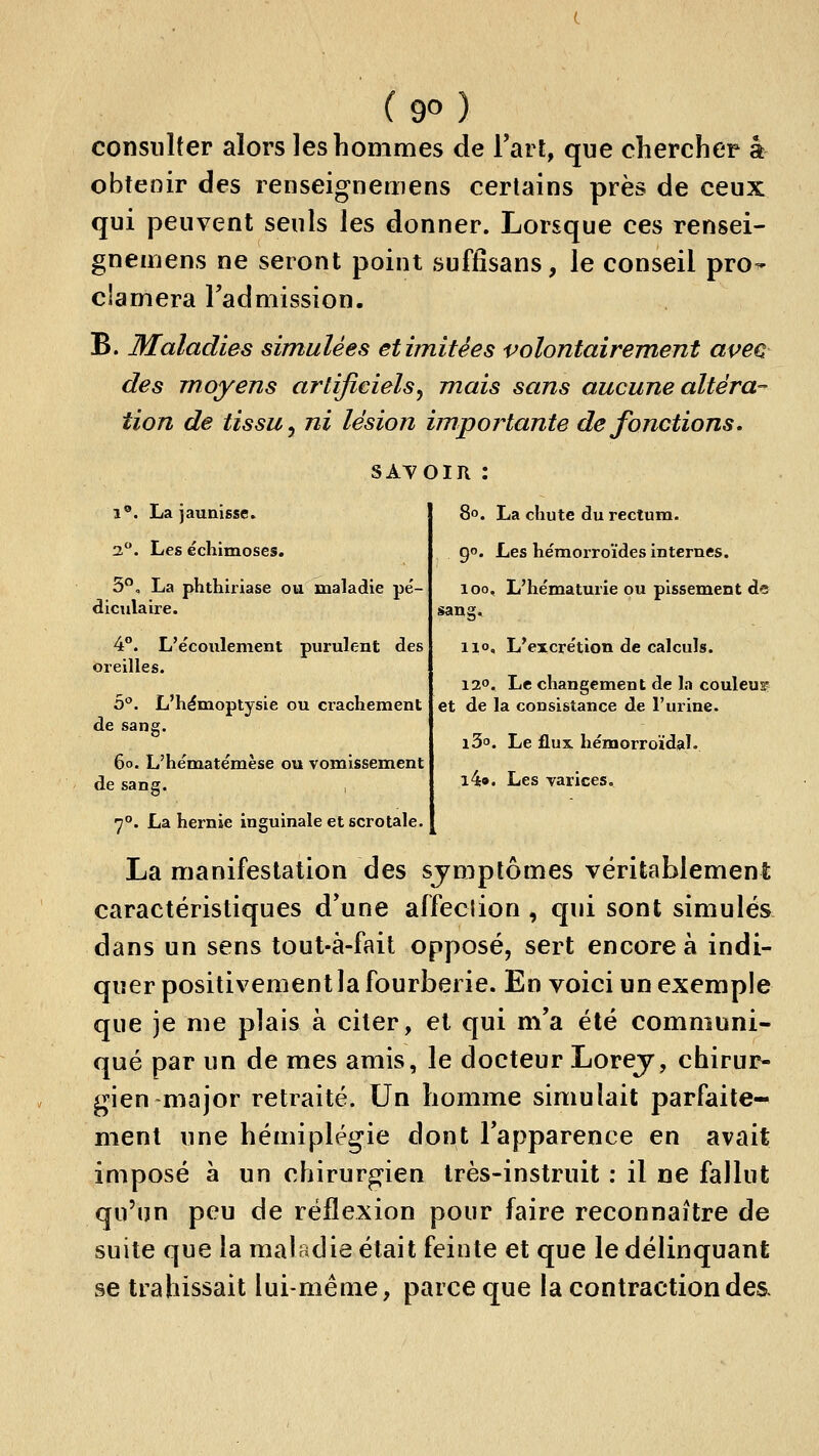 consulter alors les hommes de Tari, que chercher k obtenir des renseignemens certains près de ceux qui peuvent seuls les donner. Lorsque ces rensei- gnemens ne seront point suffisans, le conseil pro- clamera l'admission. B. Maladies simulées et imitées volontairement aveG des moyens artificiels^ mais sans aucune altéra- tion de tissu y ni lésion importante de fonctions. SAVOIR : 8°. La chute du rectum. 1®. La jaunisse. 3. Les échimoses. S*', La phthiriase ou maladie pé- diculaire. 4**. L'e'coulenient purulent des oreilles. b'^. L'hémoptysie ou crachement de sang. 6o. L'hématëmèse ou vomissement de sang. , 90. Les hémorroïdes internes. 100, L'he'maturie ou plssement de sang. 110, L'excre'tion de calculs. 120. Le changement de la couleus? et de la consistance de l'urine. iS. Le flux hémorroïdal. i4». Les varices. 7°. La hernie inguinale et scrotale. La manifestation des symptômes véritablement caractéristiques d'une alfeclion , qui sont simulés dans un sens tout-â-fait opposé, sert encore à indi- quer positivement la fourberie. En voici un exemple que je me plais à citer, et qui m'a été communi- qué par un de mes amis, le docteur Lorej, chirur- gien major retraité. Un homme simulait parfaite- ment une hémiplégie dont l'apparence en avait imposé à un chirurgien très-instruit : il ne fallut qu'un peu de réflexion pour faire reconnaître de suite que la maladie était feinte et que le délinquant se trahissait lui-même, parce que la contraction des.