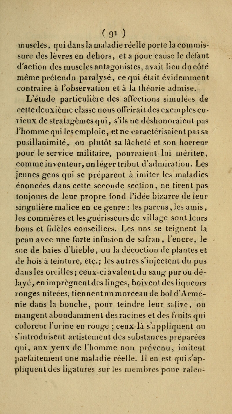 muscles, qui dans la maladie réelle porte la commis- sure des lèvres en dehors, et a pour cause le défaut d'action des muscles antagoiiistes, avait lieu du côté même prétendu paraljsé, ce qui était évidemment contraire à l'observation et à la théorie admise. L'étude particulière des affections simulées de cette deuxième classe nous offrirait des exemples cu- rieux de stratagèmes qui, vs'ils ne déshonoraient pas l'homme qui les emploie, et ne caractérisaient pas sa pusillanimité, ou plutôt sa lâcheté et son horreur pour le service militaire, pourraient lui mériter, comme inventeur, un léger tribut d'admiration. Les jeunes gens qui se préparent à imiter les maladies énoncées dans celte seconde section, ne tirent pas toujours de leur propre fond l'idée bizarre de leur singulière malice en ce genre : les parens, les amis, les commères et les guérisseurs de village sont leurs tons et fidèles conseillers. Les uns se teignent la peau avec une forte infusion de safran, l'encre, le suc de baies d'hièble, ou la décoction de plantes et de bois à teinture, etc.; les autres s'injectent du pus dans les oreilles; ceux-ci avalent du sang purou dé- îajé, en imprègnent des linges, boivent des liqueurs rouges nitrées, tiennent un morceau de bol d'Armé- nie dans la bouche, pour teindre leur salive, ou mangent abondamment des racines et des fruits qui colorent l'urine en rouge ; ceux-là s'appliquent ou s'introduisent artistemenl des substances préparées qui, aux jeux de riiomme non prévenu, imitent parfaitement une maladie réelle. Il en est quis'ap- pliquentdes ligatures sur les membres pour ralen-