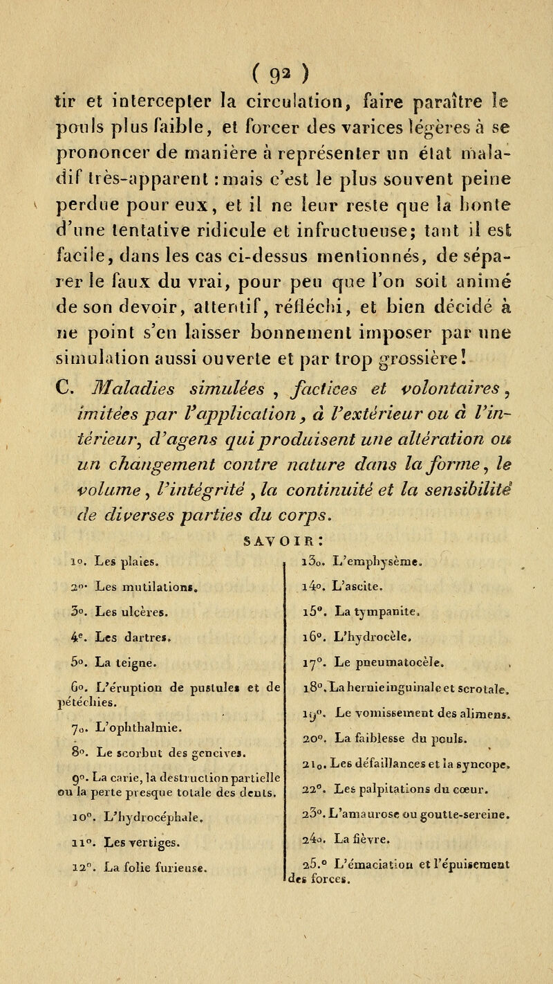 ( 90 tir et intercepler la circulation, faire paraître le pmils plus faible, et forcer des varices légères à se prononcer de manière à représenter nn état mala- dif très-iipparent :mais c'est le plus souvent peine perdue pour eux, et il ne leur reste que la honte d'une tentative ridicule et infructueuse; tant il est faciie, dans les cas ci-dessus mentionnés, de sépa- rer le faux du vrai, pour peu que l'on soit animé de son devoir, attentif, réfléchi, et bien décidé à ne point s'en laisser bonnement imposer par une simulation aussi ouverte et par trop grossière! C. Maladies simulées , factices et volontaires, imitées pa?^ F application , à V extérieur ou à V in- térieur^ d^agens qui produisent une altération ou un changement contre nature dans la forme ^ le volume, rintégritë , la continuité et la sensibilité de dif/erses parties du corps. 10. Les plaies. 3'^' Les mutilalions, 3°. Les ulcères. 4®. Les dartres, 50. La teigne. 60. L'e'ruplion de pustule» et de jie'te'chies. 7o. L'ophthalmie. 8''. Le scorbut des gencives. 90. La carie, la destruction partielle ou la perte presque totale des dculs. 10°. L'hydrocéphale, 11°. Les vertiges. 12. La folie furieuse. savoir: i3o. L'emphysème^ i4o. L'ascite. l5**. La tympanite, 16°. L'hydrocèle, 17°. Le pneumatocèle. l8°.Xiahernieinguinaleetscrotaîe. i,y. Le Tomissement des alimens. 20. La faiblesse du pouls. 2Iq. Les défaillances et la syncope. 22**. Les palpitations du cœur. 23. L'amaurose ou goutte-sereine. 24o. La fièvre. 25.0 L'émaciation et répuiseraeut des forces.
