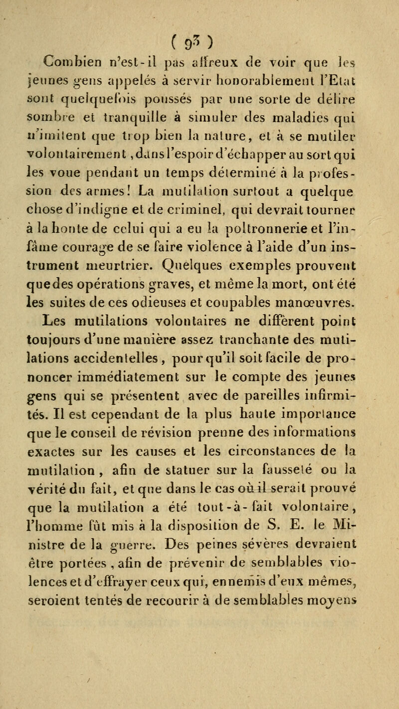 Combien n'est-il pas affreux de voir que les jeunes gens appelés à servir honorablement l'Elat sont quelquefois poussés par une sorte de délire sombre et tranquille à simuler des maladies qui i/imilent que trop bien la nature, et à se mutiler volontairement, dans l'espoir d'échapper au sort qui les voue pendant un temps déterminé à la profes- sion des armes! La mutilation surtout a quelque chose d'indigne et de criminel, qui devrait tourner à la honte de celui qui a eu la poltronnerie et l'in- fâme courai^re de se faire violence à l'aide d'un ins- trument meurtrier. Quelques exemples prouvent quedes opérations graves, et même la mort, ont été les suites de ces odieuses et coupables manœuvres. Les mutilations volontaires ne difiPèrent point toujours d'une manière assez tranchante des muti- lations accidentelles, pour qu'il soit facile de pro- noncer immédiatement sur le compte des jeunes gens qui se présentent avec de pareilles infirmi- tés. Il est cependant de la plus haute imporlance que le conseil de révision prenne des informations exactes sur les causes et les circonstances de la mutilation , afin de statuer sur la fausseté ou la vérité du fait, et que dans le cas où il serait prouvé que la mutilation a été tout-à-fait volontaire, l'homme fût mis à la disposition de S. E. le Mi- nistre de la guerre. Des peines sévères devraient être portées , afin de prévenir de semblables vio- lences et d'f fFrayer ceux qui, ennemis d'eux mêmes, seroient tentés de recourir à de semblables mojens
