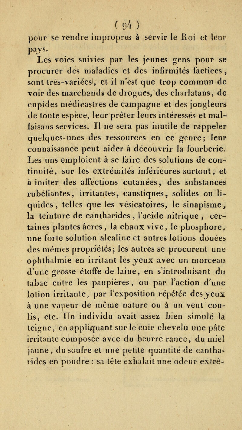 pour se rendre impropres à servir le Roi et lent Les voies suivies par les jeunes gens pour se procurer des maladies et des infirmités factices, sont très-variées!, et il n'est que trop commun de Toir des marchands de drogues, des charlatans, de cupides médicasties de campagne et des jongleurs de toute espèce, leur prêter leurs intéressés et mal- faisans services. Il ne sera pas inutile de rappeler quelques-unes des ressources en ce genre; leur connaissance peut aider à découvrir la fourberie. Les uns emploient à se faire des solutions de con- tinuité, sur les extrémités inférieures surtout, et à imiter des affections cutanées, des substances rubéfiantes, irritantes, caustiques, solides ou li- quides, telles que les vésicatoires, le sinapisme, la teinture de cantharides , Tacide nitrique , cer- taines plantes acres , la chaux vive, le phosphore, une forte solution alcaline et autres lotions douées des mêmes propriétés; les autres se procurent une ophthalmie en irrilant les jeux avec un morceau d'une grosse étoffe de laine, en s'introduisant dti tabac entre les paupières, ou par l'action d'une lotion irritanie, par l'exposition répétée des jeux à une vapeur de même nature ou à un vent cou- lis, etc. Un individu avait assez bien simulé la teigne, en appliquant sur le cuir chevelu une pâte irritante composée avec du beurre rance, du miel jaune, du soufre et une petite quantité de cantha- rides en poudre : sa tête exhalait une odeur extrê-