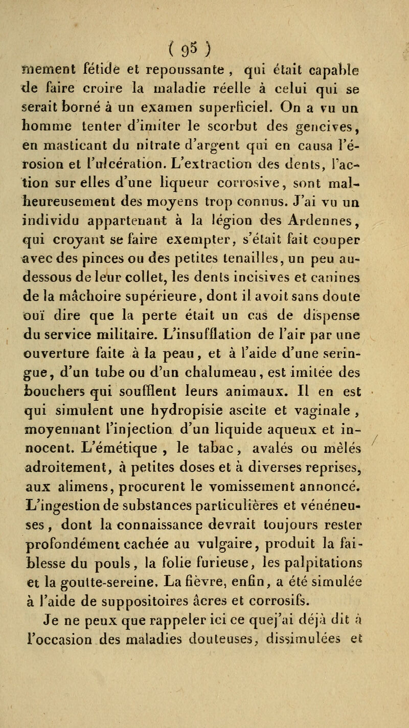 fiiement fétide et repoussante , qui était capable de faire croire la maladie réelle à celui qui se serait borné à un examen superficiel. On a vu un homme tenter d'imiter le scorbut des gencives, en masticant du nitrate d'argent qui en causa Fé- rosion et l'u^lcération. L'extraction des dents, Fac- tion sur elles d'une liqueur corrosive, sont mal- heureuse meut des moyens trop connus. J'ai vu ua individu appartenant à la légion des Ardennes, qui croyant se faire exempter, s'était fait couper avec des pinces ou des petites tenailles, un peu au- dessous de leur collet, les dents incisives et canines de la mâchoire supérieure, dont il avoit sans doute ouï dire que la perte était un cas de dispense du service militaire. L'insufflation de l'air par une ouverture faite à la peau, et à l'aide d'une serin- gue, d'un tube ou d'un chalumeau, est imitée des bouchers qui soufflent leurs animaux. Il en est qui simulent une hydropisie ascite et vaginale , moyennant l'injection d'un liquide aqueux et in- nocent. L'émétique , le tabac, avalés ou mêlés adroitement, à petites doses et à diverses reprises, aux alimens, procurent le vomissement annoncé. L'ingestion de substances particulières et vénéneu- ses, dont la connaissance devrait toujours rester profondémenicachée au vulgaire, produit la fai- blesse du pouls, la folie furieuse, les palpitations et la goutte-sereine, La fièvre, enfin, a été simulée à l'aide de suppositoires acres et corrosifs. Je ne peux que rappeler ici ce quej'ai déjà dit à l'occasion des maladies douteuses, dissimulées et