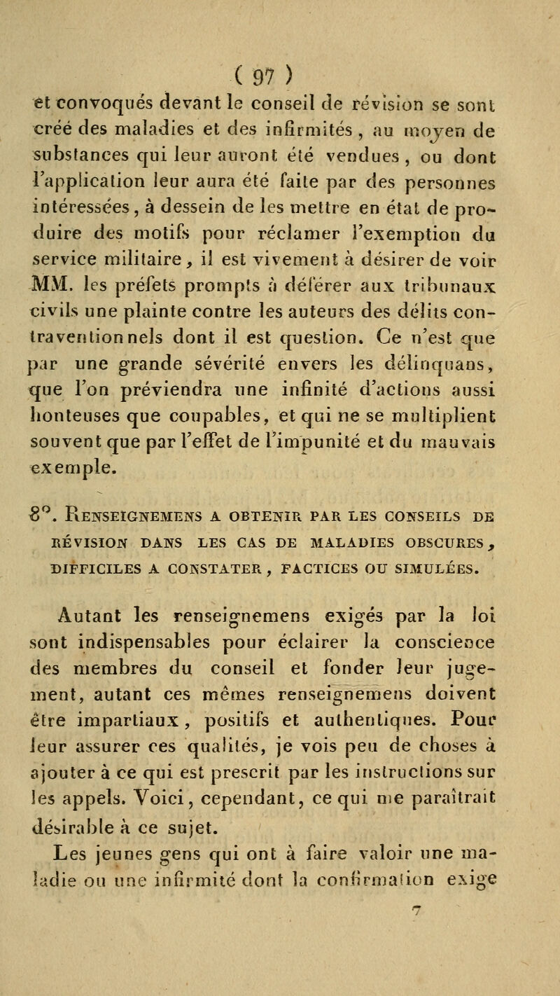 et convoqués devant le conseil de révision se sont créé des maladies et des infirmités , au mojen de substances qui leur auront été vendues, ou dont lapplication leur aura été faite par des personnes intéressées, à dessein de les mettre en état de pro-- duire des motifs pour réclamer Texemption du service militaire, il est vivement à désirer de voir MtVI. les préfets prompts à déférer aux tribunaux civils une plainte contre les auteurs des délits con- travention nais dont il est question. Ce n'est que par une grande sévérité envers les délinquans, que Ton préviendra une infinité d'actions aussi lionteuses que coupables, et qui ne se multiplient souvent que par l'effet de l'impunité et du mauvais exemple. 8^. Renseignemens a obtenir par les conseils de révision dans les cas de maladies obscures, difeiciles a constater , factices ou simulées. Autant les renseignemens exigés par la loi sont indispensables pour éclairer la conscience des membres du conseil et fonder leur juge- ment, autant ces mêmes renseignemens doivent être impartiaux, positifs et authentiques. Pour leur assurer ces qualités, je vois peu de choses à ajouter à ce qui est prescrit par les instructions sur les appels. Voici, cependant, ce qui me paraîtrait désirable à ce sujet. Les jeunes gens qui ont à faire valoir une ma- ladie ou une infirmité dont la confirmation exige
