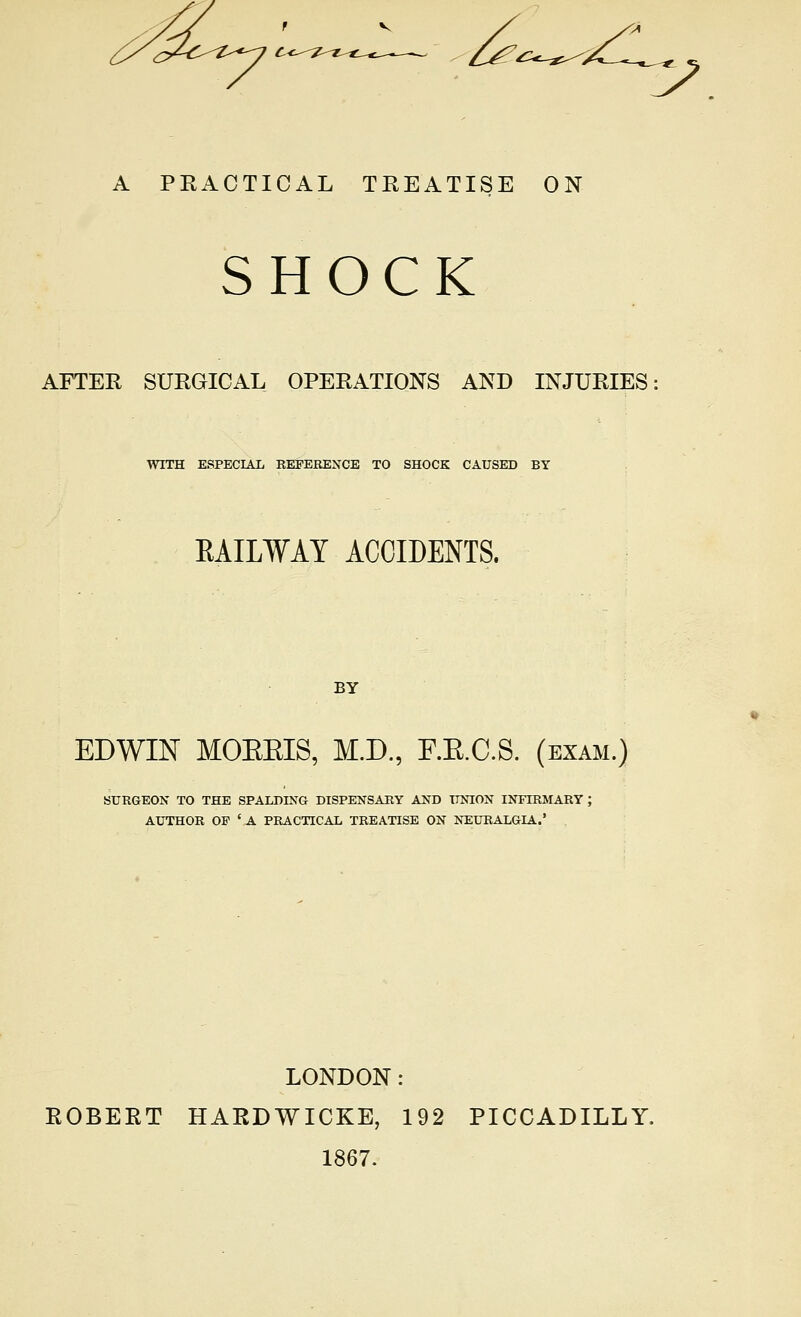 ^—^ A PEACTICAL TREATISE ON SHOCK AFTER SURGICAL OPERATIONS AND INJURIES WITH ESPECIAL REPEBEXCE TO SHOCK CAUSED BY EAILWAY ACCIDENTS. BY EDWIN MOEEIS, M.D., RE.C.S. (exam.) BURGEON TO THE SPALDING DISPENSARY AND UNION INFIRMARY ; AUTHOR OF 'A PRACTICAL TREATISE ON NEURALGIA.' LONDON: ROBERT HARDWICKE, 192 PICCADILLY. 1867.