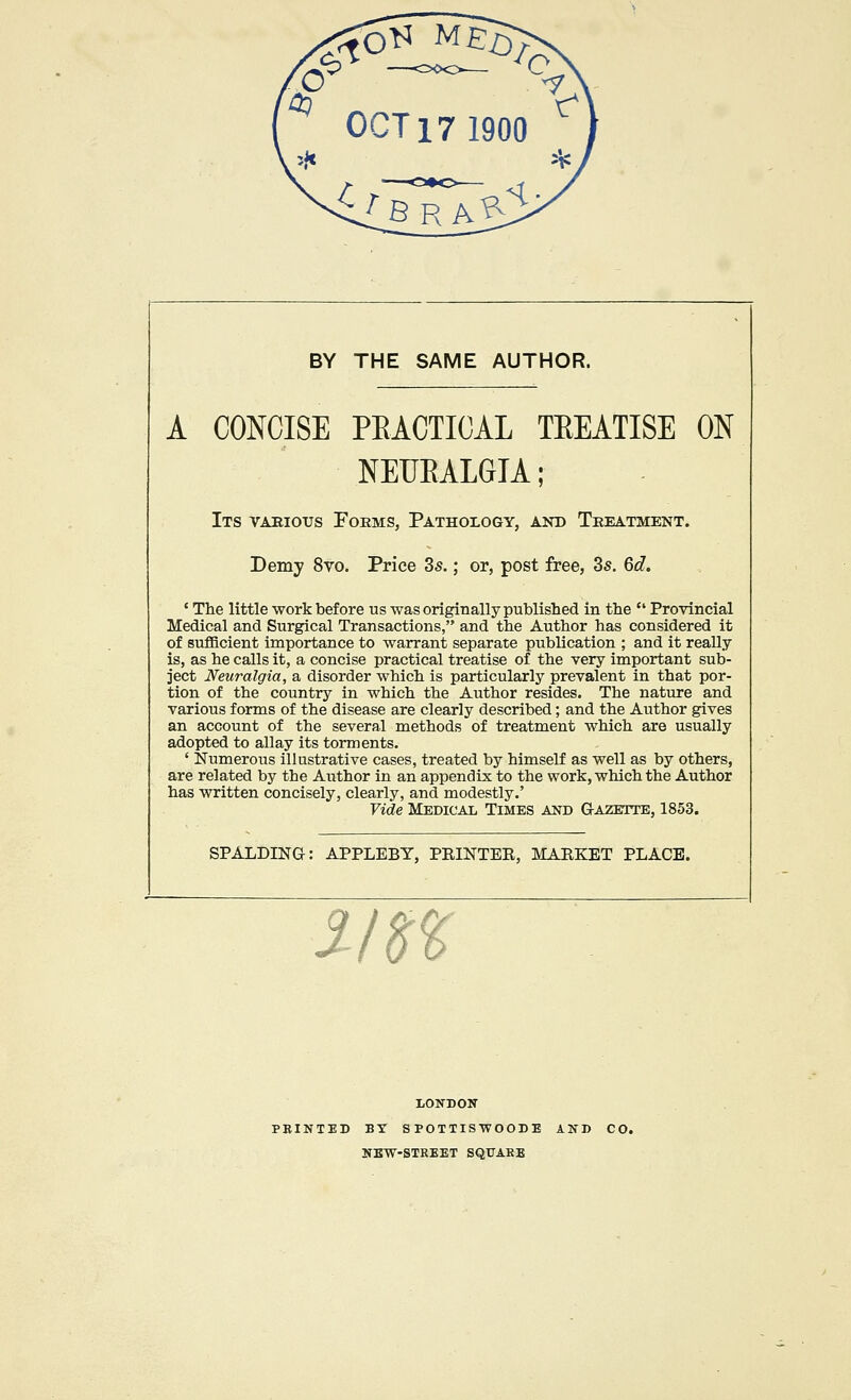 BY THE SAME AUTHOR. A CONCISE PEACTICAL TEEATISE ON NEUEALGIA; Its vaeious Forms, Pathology, and Treatment. Demy 8vo. Price 35.; or, post free, 35. 6d. ' The little work before us was originally published in the  Provincial Medical and Surgical Transactions, and the Author has considered it of sufficient importance to warrant separate publication ; and it reaUy is, as he calls it, a concise practical treatise of the very important sub- ject Neuralgia, a disorder which is particularly prevalent in that por- tion of the country in which the Author resides. The nature and various forms of the disease are clearly described; and the Author gives an account of the several methods of treatment which are usually adopted to allay its torments. ' Numerous illustrative cases, treated by himself as well as by others, are related by the Author in an appendix to the work, which the Author has written concisely, clearly, and modestly.' Vide Medical Times and Gazette, 1853. SPALDING: APPLEBY, PEINTEE, MARKET PLACE. lo LONDON PBINTED BY SPOTTISWOODE AND CO. NEW-STREET SQUARE