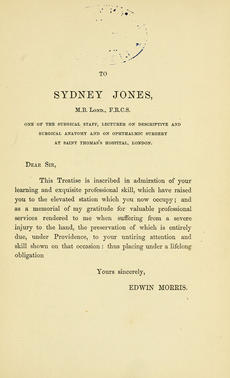 .'♦. >y TO SYDNEY JONES, M.B. LoND., RRC.S. ONE OF THE SUKGICAX STAFF, LECTUEEK ON DESCEIPTIVE AND SUBGICAL ANATOMY AND ON OPHTHALMIC SUEGEEY AT SAINT Thomas's hospital, London. Dear Sir, This Treatise is inscribed in admiration of your learning and exquisite professional skill, which have raised you to the elevated station which you now occupy; and as a memorial of my gratitude for valuable professional services rendered to me when suffering from a severe injury to the hand, the preservation of which is entirely due, under Providence, to your untiring attention and skill shown on that occasion : thus placing under a lifelong obligation Yours sincerely, EDWIN MOERIS.