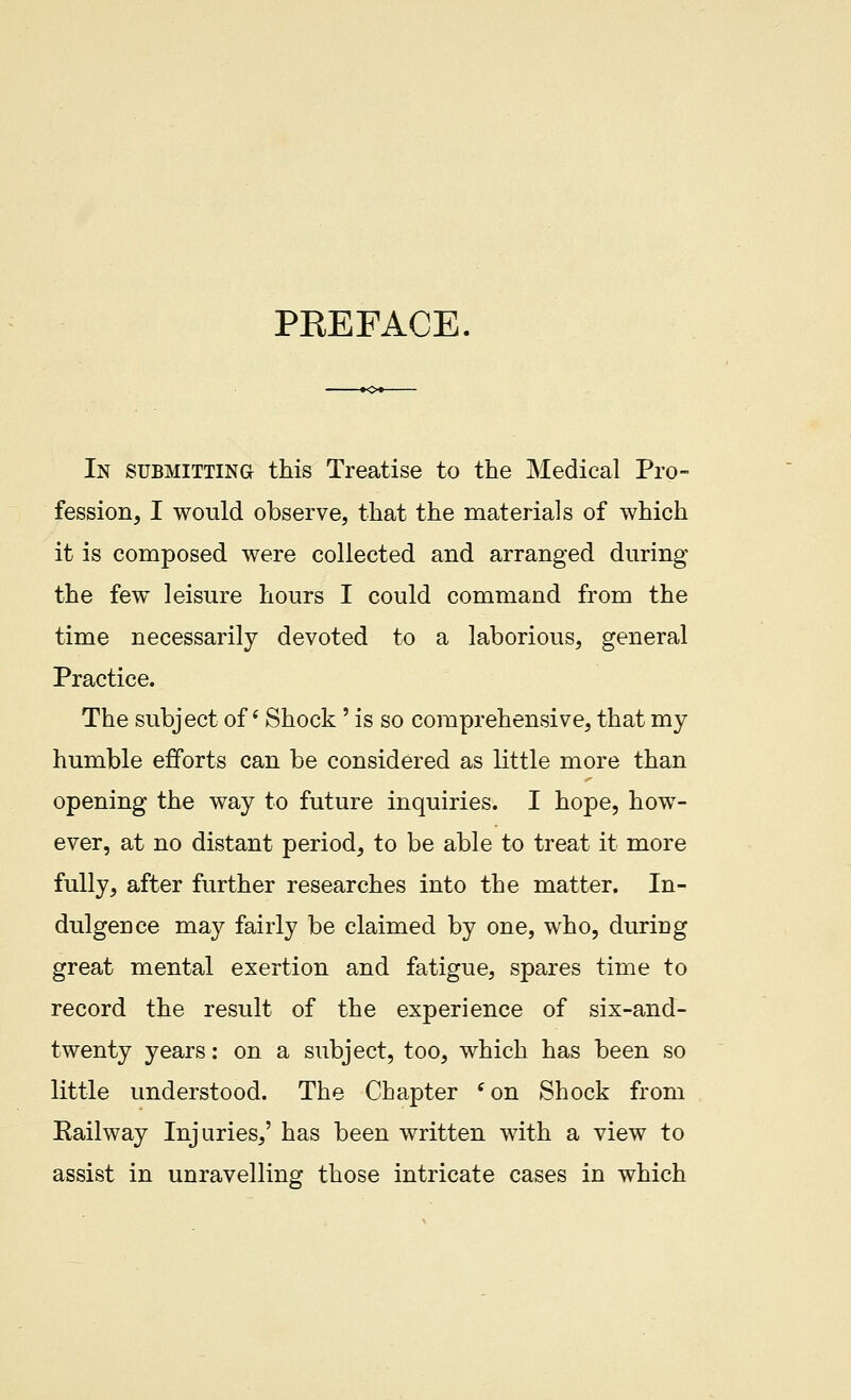 PREFACE In submitting this Treatise to the Medical Pro- fession, I would observe, that the materials of which it is composed were collected and arranged during the few leisure hours I could command from the time necessarily devoted to a laborious, general Practice. The subject of * Shock' is so comprehensive, that my humble efforts can be considered as little more than opening the way to future inquiries. I hope, how- ever, at no distant period, to be able to treat it more fully, after further researches into the matter. In- dulgence may fairly be claimed by one, who, during great mental exertion and fatigue, spares time to record the result of the experience of six-and- twenty years: on a subject, too, which has been so little understood. The Chapter ^on Shock from Railway Injuries,' has been written with a view to assist in unravelling those intricate cases in which