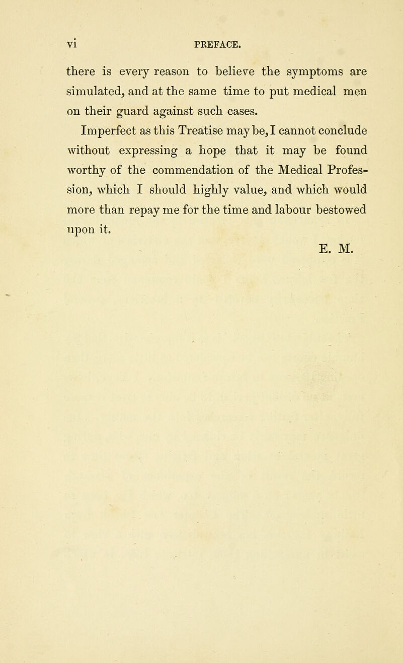 VI PREFACE. there is every reason to believe the symptoms are simulated, and at the same time to put medical men on their guard against such cases. Imperfect as this Treatise may be, I cannot conclude without expressing a hope that it may be found worthy of the commendation of the Medical Profes- sion, which I should highly value, and which would more than repay me for the time and labour bestowed upon it. E. M.