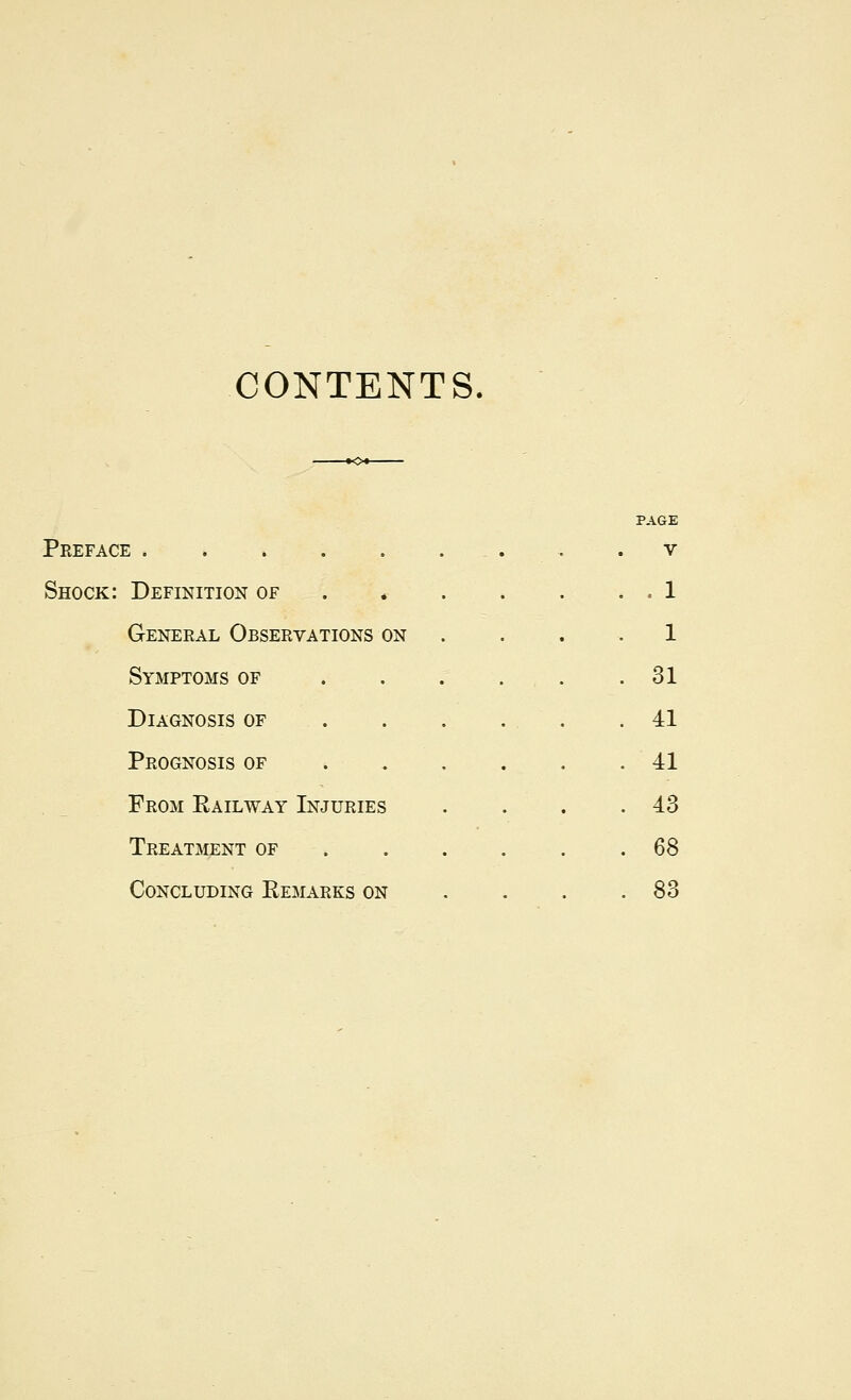 CONTENTS PAGE Preface . . v Shock: Definition of . . 1 General Observations on . 1 Symptoms of . . . . 31 Diagnosis of . 41 Prognosis of . 41 From Railway Injuries . 43 Treatment of . 6S Concluding Remarks on . 83