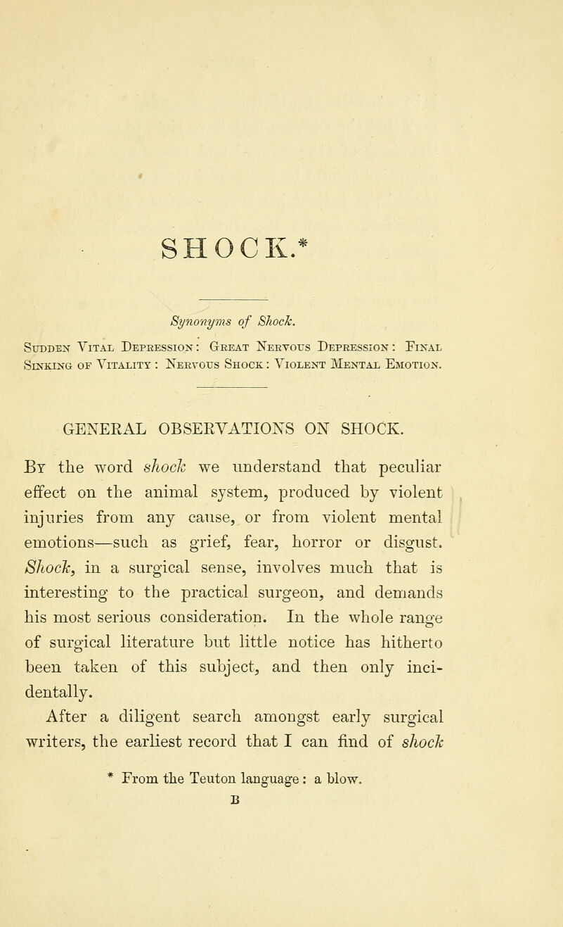 SHOCK Synonyms of Shock. Sudden Vitai. Depression : G-reat Neeyous Depression : Pinal Sinking of Vitality : Nervous Shock : Violent JMental Emotion, GENERAL OBSERVATIONS ON SHOCK. By the word slioch we understand that peculiar effect on the animal system, produced by violent injuries from any cause, or from violent mental emotions—such as grief, fear, horror or disgust. Shock, in a surgical sense, involves much that is interesting to the practical surgeon, and demands his most serious consideration. In the whole range of surgical literature but little notice has hitherto been taken of this subject, and then only inci- dentally. After a diligent search amongst early surgical writers, the earliest record that I can find of shoclc * From the Teuton language : a blow.