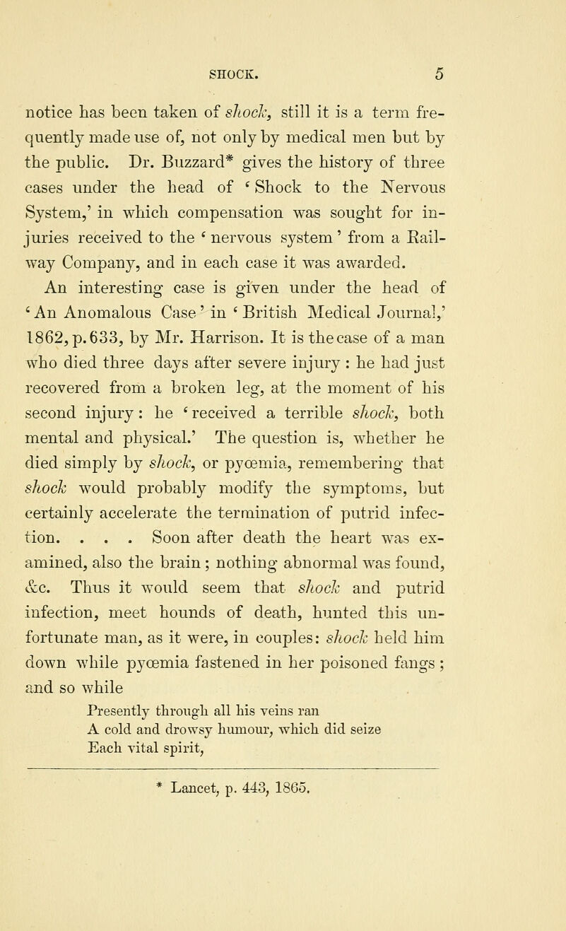 notice has been taken of shock, still it is a term fre- quently made use of, not only by medical men but by the public. Dr. Buzzard* gives the history of three cases under the head of ^ Shock to the Nervous System,' in which compensation was sought for in- juries received to the ' nervous system' from a Rail- way Company, and in each case it was awarded. An interesting case is given under the head of ' An Anomalous Case' in * British Medical Journal^' 1862, p. 633, by Mr. Harrison. It is the case of a man who died three days after severe injury: he had just recovered from a broken leg, at the moment of his second injury : he ' received a terrible shock, both mental and physical.' The question is, whether he died simply by shock, or pyoemia, remembering that shock would probably modify the symptoms, but certainly accelerate the termination of putrid infec- tion. . . . Soon after death the heart was ex- amined, also the brain ; nothing abnormal was found, &c. Thus it would seem that shock and putrid infection, meet hounds of death, hunted this un- fortunate man, as it were, in couples: shock held him down while pyoemia fastened in her poisoned fangs ; and so while Presently through all his veins ran A cold and drowsy humour, which did seize Each vital spirit, * Lancet, p. 443, 1865.