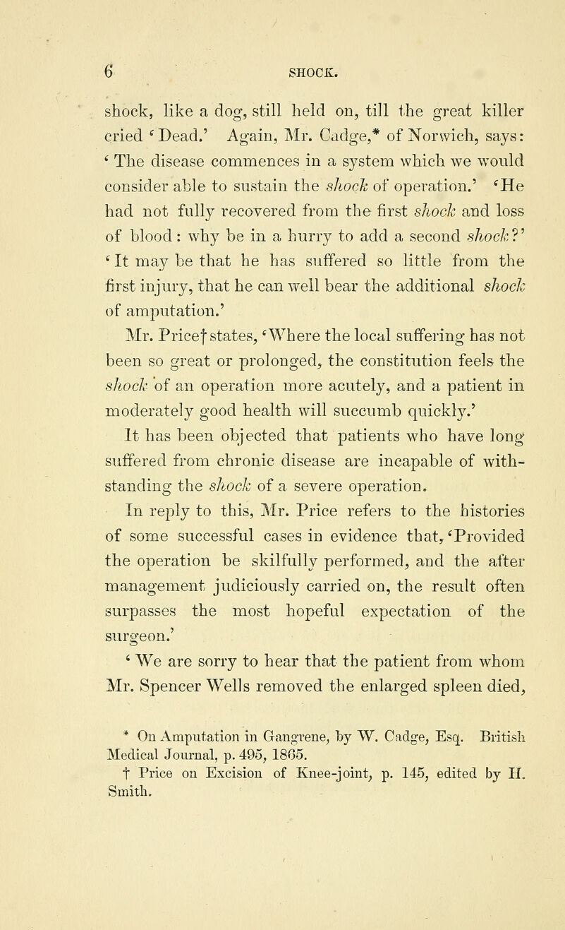 shock, like a dog, still held on, till the great killer cried ^Dead.' Again, Mr. Cadge,* of Norwich, says: ' The disease commences in a system which we w^ould consider able to sustain the shoch of operation.' ^He had not fully recovered from the first shock and loss of blood: why be in a hurry to add a second shockV '- It may be that he has suffered so little from the first injury, that he can well bear the additional shock of amputation.' Mr. Pricef states, 'Where the local suffering has not been so great or prolonged^ the constitution feels the shoch of an operation more acutely, and a patient in moderately good health will succumb quickly.' It has been objected that patients who have long suffered from chronic disease are incapable of with- standing the shock of a severe operation. In reply to this, Mr. Price refers to the histories of some successful cases in evidence that, 'Provided the operation be skilfully performed, and the after management judiciously carried on, the result often surpasses the most hopeful expectation of the surgeon.' ' We are sorry to hear that the patient from whom Mr. Spencer Wells removed the enlarged spleen died, * On Amputation in Gangrene, hy W. Cadge, Esq. British Medical Journal, p. 495, 1805. t Price on Excision of Knee-joint, p. 145, edited by H. Smith.