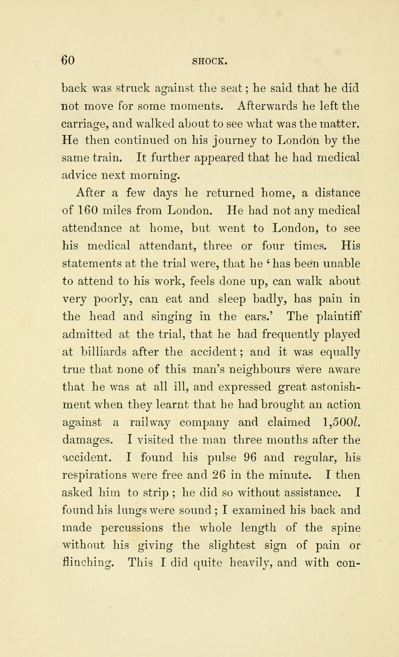 back was struck against the seat; he said that he did not move for some moments. Afterwards he left the carriage, and walked about to see what was the matter. He then continued on his journey to London by the same train. It further appeared that he had medical advice next morning. After a few days he returned home, a distance of 160 miles from London. He had not any medical attendance at home, but went to London, to see his medical attendant, three or four times. His statements at the trial were, that he ' has been unable to attend to his work, feels done up, can walk about very poorly, can eat and sleep badly, has pain in the head and singing in the ears.' The plaintiff admitted at the trial, that he had frequently played at billiards after the accident; and it was equally true that none of this man's neighbours were aware that he was at all ill, and expressed great astonish- ment when they learnt that he had brought an action against a railway company and claimed 1,500^. damages. I visited the man three months after the accident. I found his pulse 96 and regular, his respirations were free and 26 in the minute. I then asked him to strip ; he did so without assistance. I found his lungs were sound; I examined his back and made percussions the whole length of the spine without his giving the slightest sign of pain or flinching. This I did quite heavily, and with con-