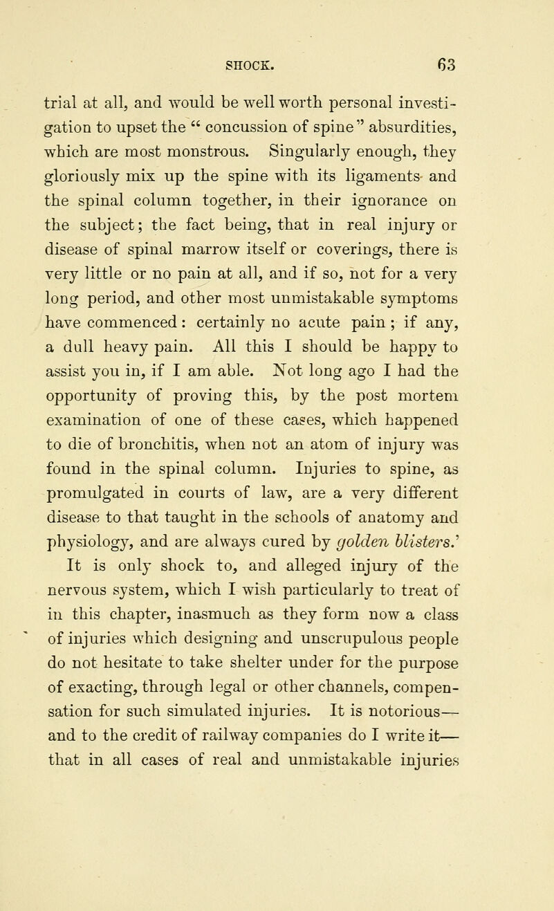 trial at all, and would be well worth personal investi- gation to upset the  concussion of spine  absurdities, which are most monstrous. Singularly enough, they gloriously mix up the spine with its ligaments and the spinal column together, in their ignorance on the subject; the fact being, that in real injury or disease of spinal marrow itself or coverings, there is very little or no pain at all, and if so, not for a very loDg period, and other most unmistakable symptoms have commenced : certainly no acute pain ; if any, a dull heavy pain. All this I should be happy to assist you in, if I am able. Not long ago I had the opportunity of proving this, by the post mortem examination of one of these cases, which happened to die of bronchitis, when not an atom of injury was found in the spinal column. Injuries to spine, as promulgated in courts of law, are a very different disease to that taught in the schools of anatomy and physiology, and are always cured by golden blistersJ' It is only shock to, and alleged injury of the nervous system, which I wish particularly to treat of in this chapter, inasmuch as they form now a class of injuries which designing and unscrupulous people do not hesitate to take shelter under for the purpose of exacting, through legal or other channels, compen- sation for such simulated injuries. It is notorious— and to the credit of railway companies do I write it— that in all cases of real and unmistakable injuries
