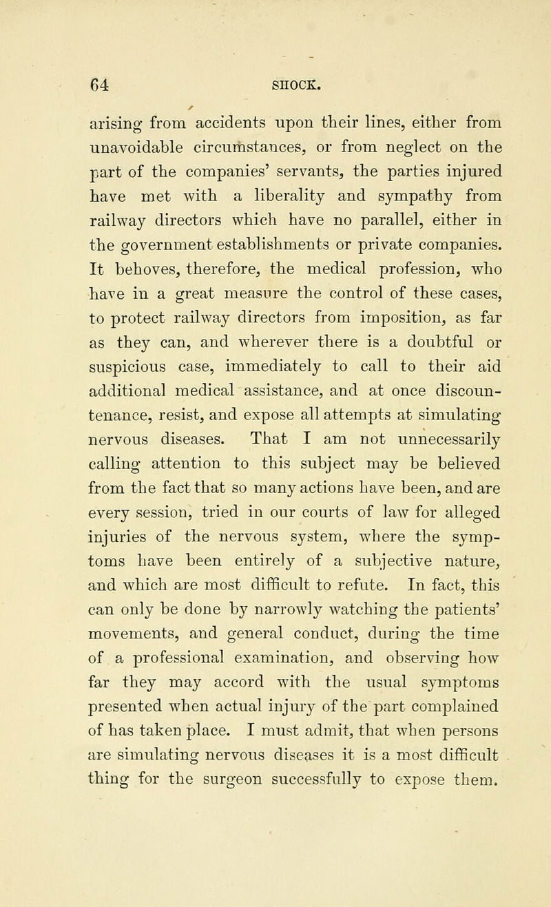 arising from accidents upon their lines, either from unavoidable circumstances, or from neglect on the part of the companies' servants, the parties injured have met with a liberality and sympathy from railway directors which have no parallel, either in the government establishments or private companies. It behoves, therefore, the medical profession, who have in a great measure the control of these cases, to protect railway directors from imposition, as far as they can, and wherever there is a doubtful or suspicious case, immediately to call to their aid additional medical assistance, and at once discoun- tenance, resist, and expose all attempts at simulating nervous diseases. That I am not unnecessarily calling attention to this subject may be believed from the fact that so many actions have been, and are every session, tried in our courts of law for alleged injuries of the nervous system, where the symp- toms have been entirely of a subjective nature, and which are most difficult to refute. In fact, this can only be done by narrowly watching the patients' movements, and general conduct, during the time of a professional examination, and observing how far they may accord with the usual symptoms presented when actual injury of the part complained of has taken place. I must admit, that when persons are simulating nervous diseases it is a most difficult thing for the surgeon successfully to expose them.