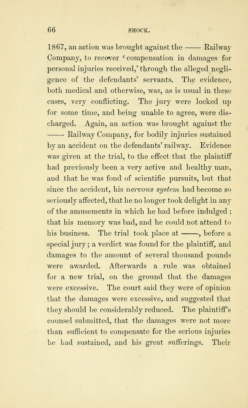 1867, an action was brought against the Eailway Company, to recover ^compensation in damages for personal injuries received,' through the alleged negli- gence of the defendants' servants. The evidence, both medical and otherwise, was, as is usual in these cases, very conflicting. The jury were locked up for some time, and being unable to agree, were dis- charged. Again, an action was brought against the Eailway Company, for bodily injuries sustained by an accident on the defendants' railway. Evidence was given at the trial, to the effect that the plaintiff had previously been a very active and healthy man, and that he was fond of scientific pursuits, but that since the accident, his nervous system had become so seriously affected, that he no longer took delight in an}' of the amusements in which he had before indulged ; that his memory was bad, and he could not attend to his business. The trial took place at -, before a special jury; a verdict was found for the plaintiff, and damages to the amount of several thousand pounds were awarded. Afterwards a rule was obtained for a new trial, on the ground that the damages were excessive. The court said they were of opinion that the damages were excessive, and suggested that they should be considerably reduced. The plaintiffs counsel submitted, that the damages were not more than sufScient to compensate for the serious injuries he had sustained, and his great sufferings. Their