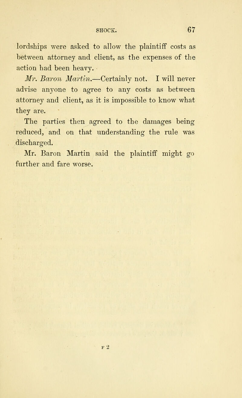 lordships were asked to allow the plaintiff costs as between attorney and client, as the expenses of the action had been heavy. Mr. Baron Martin.—Certainly not. I will never advise anyone to agree to any costs as between attorney and client, as it is impossible to know what they are. The parties then agreed to the damages being reduced, and on that understanding the rule was discharged. Mr. Baron Martin said the plaintiff might go further and fare worse. f2