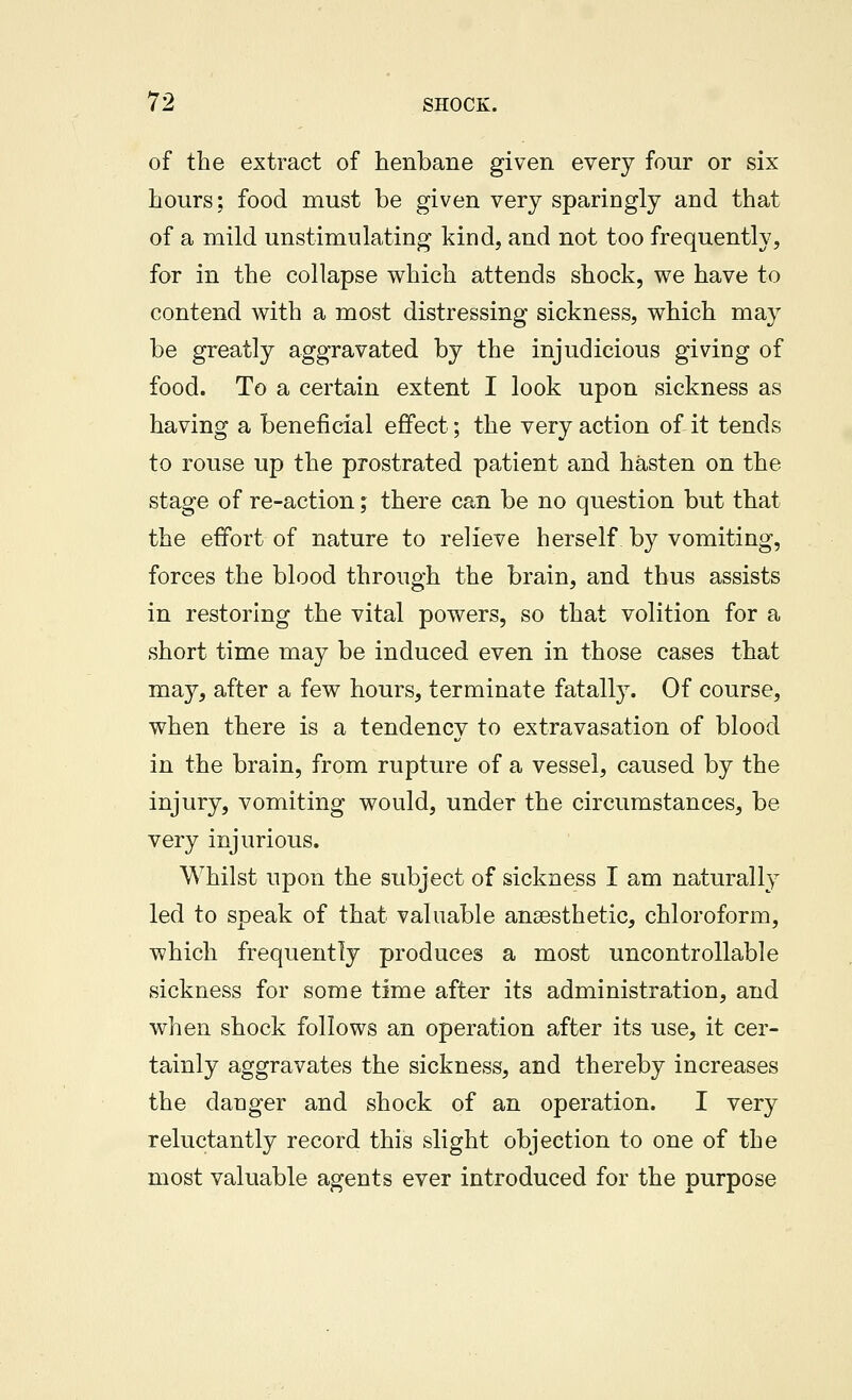 of the extract of henbane given every four or six hours; food must be given very sparingly and that of a mild unstimulating kind, and not too frequently, for in the collapse which attends shock, we have to contend with a most distressing sickness, which may be greatly aggravated by the injudicious giving of food. To a certain extent I look upon sickness as having a beneficial effect; the very action of it tends to rouse up the prostrated patient and hasten on the stage of re-action; there can be no question but that the effort of nature to relieve herself by vomiting, forces the blood through the brain, and thus assists in restoring the vital powers, so that volition for a short time may be induced even in those cases that may, after a few hours, terminate fatally. Of course, when there is a tendency to extravasation of blood in the brain, from rupture of a vessel, caused by the injury, vomiting would, under the circumstances, be very injurious. Whilst upon the subject of sickness I am naturally led to speak of that valuable anaesthetic, chloroform, which frequently produces a most uncontrollable sickness for some time after its administration, and when shock follows an operation after its use, it cer- tainly aggravates the sickness, and thereby increases the danger and shock of an operation. I very reluctantly record this slight objection to one of the most valuable agents ever introduced for the purpose