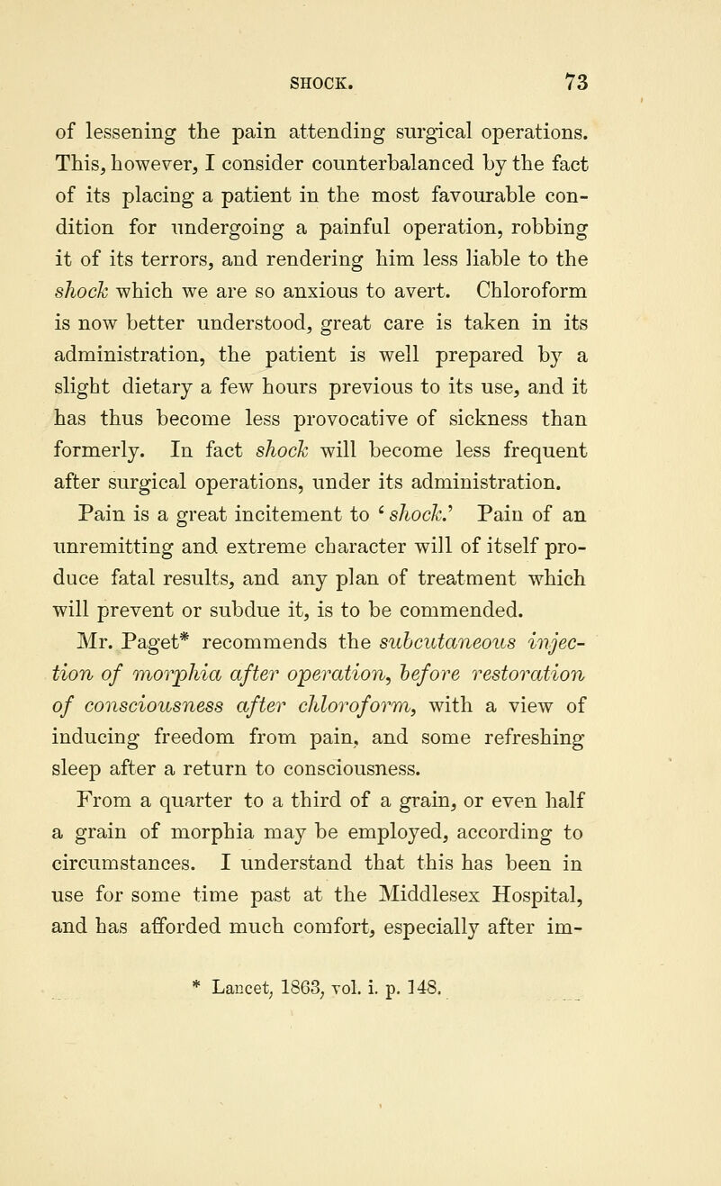 of lessening the pain attending surgical operations. This, however, I consider counterbalanced by the fact of its placing a patient in the most favourable con- dition for undergoing a painful operation, robbing it of its terrors, and rendering him less liable to the shock which we are so anxious to avert. Chloroform is now better understood, great care is taken in its administration, the patient is well prepared by a slight dietary a few hours previous to its use, and it has thus become less provocative of sickness than formerly. In fact shock will become less frequent after surgical operations, under its administration. Pain is a great incitement to ' shock.'' Pain of an unremitting and extreme character will of itself pro- duce fatal results, and any plan of treatment which will prevent or subdue it, is to be commended. Mr. Paget* recommends the subcutaneous injec- tion of morphia after operation, before restoration of consciousness after chloroform, with a view of inducing freedom from pain, and some refreshing sleep after a return to consciousness. From a quarter to a third of a grain, or even half a grain of morphia may be employed, according to circumstances. I understand that this has been in use for some time past at the Middlesex Hospital, and has afforded much comfort, especially after im- * Lancet; 1863, vol. i. p. 148.