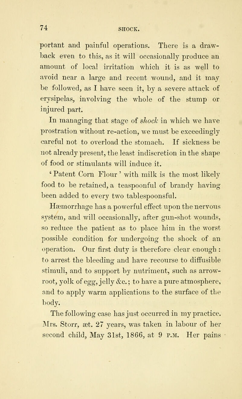 portant and painful operations. There is a draw- back even to this, as it will occasionally produce an amount of local irritation which it is as well to avoid near a large and recent wound, and it may be followed, as I have seen it, by a severe attack of erysipelas, involving the whole of the stump or injured part. In managing that stage of sliock in which we have prostration without re-action, we must be exceedingly careful not to overload the stomach. If sickness be not abeady present, the least indiscretion in the shape of food or stimulants will induce it. ' Patent Corn Flour ' with milk is the most likely food to be retained, a teaspoonful of brandy having been added to every two tablespoonsful. Haemorrhage has a powerful effect upon the nervous system, and will occasionally, after gun-shot wounds, so reduce the patient as to place him in the worst possible condition for undergoing the shock of an operation. Our first duty is therefore clear enough : to arrest the bleeding and have recourse to diffusible stimuli, and to support by nutriment, such as arrow- root, yolk of egg, jelly &c.; to have a pure atmosphere, and to apply warm applications to the surface of the body. The following case has just occurred in my practice. Mrs. Storr, set. 27 years, was taken in labour of her second child, May 31st, 1866, at 9 p.m. Her pains