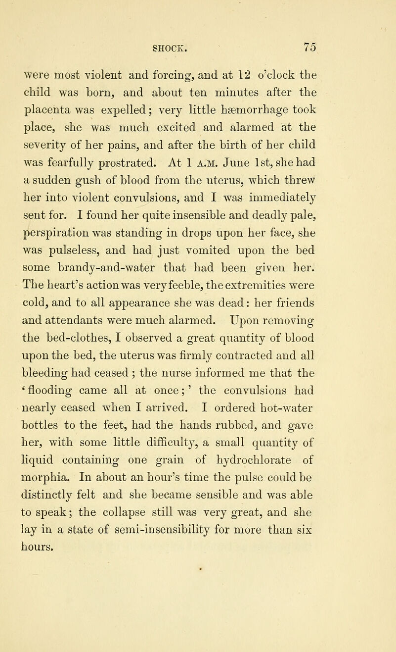 were most violent and forcing, and at 12 o'clock the child was born, and about ten minutes after the placenta was expelled; very little haemorrhage took place, she was much excited and alarmed at the severity of her pains, and after the birth of her child was fearfully prostrated. At 1 A.M. June 1st, she had a sudden gush of blood from the uterus, which threw her into violent convulsions, and I was immediately sent for. I found her quite insensible and deadly pale, perspiration was standing in drops upon her face, she was pulseless, and had just vomited upon the bed some brandy-and-water that had been given her. The heart's action was very feeble, the extremities were cold, and to all appearance she was dead: her friends and attendants were much alarmed. Upon removing the bed-clothes, I observed a great quantity of blood upon the bed, the uterus was firmly contracted and all bleeding had ceased ; the nurse informed me that the ' flooding came all at once;' the convulsions had nearly ceased when I arrived. I ordered hot-water bottles to the feet, had the hands rubbed, and gave her, with some little difficult}^, a small quantity of liquid containing one grain of hydrochlorate of morphia. In about an hour's time the pulse could be distinctly felt and she became sensible and was able to speak; the collapse still was very great, and she lay in a state of semi-insensibility for more than six hours.