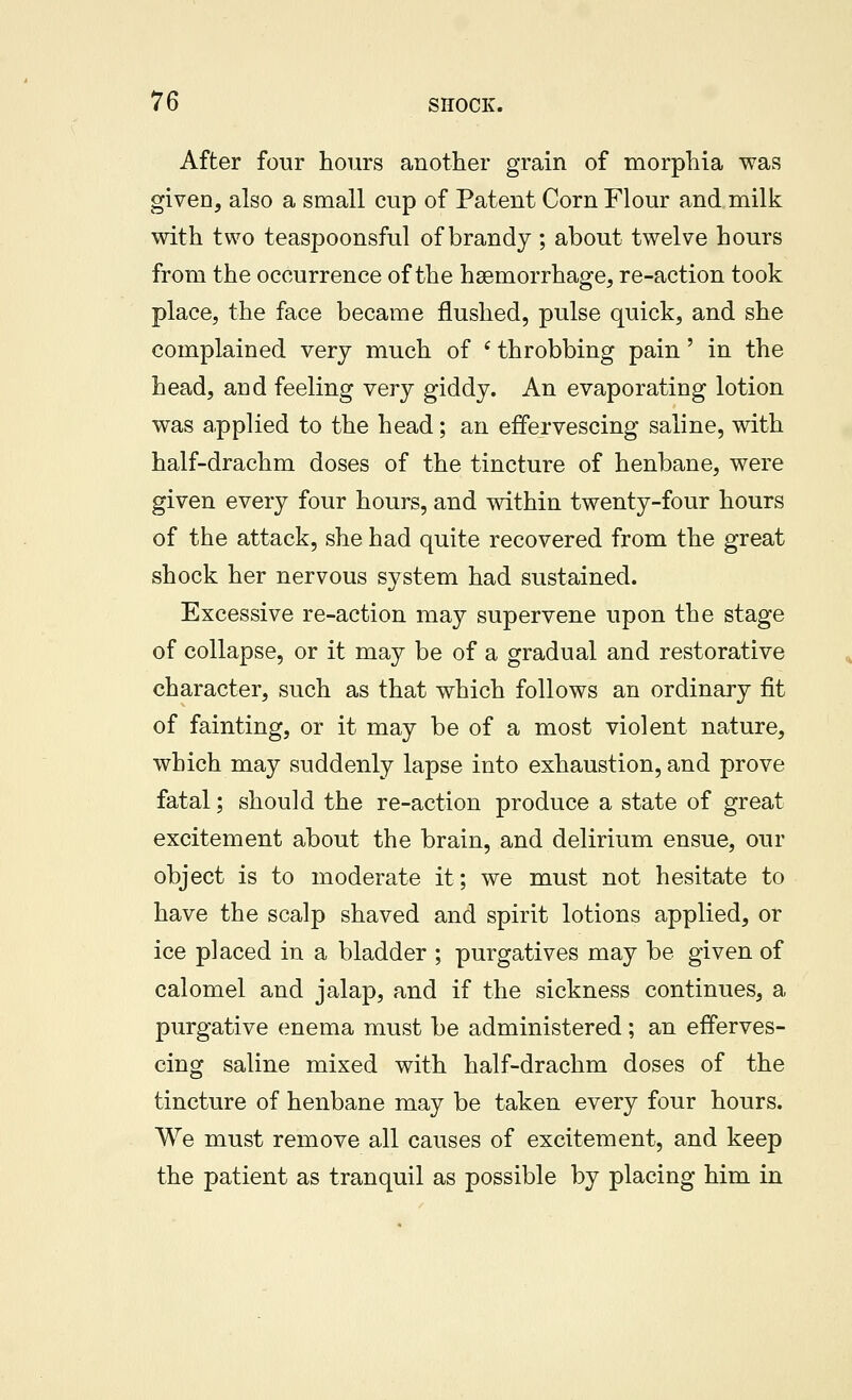 After four hours another grain of morphia was given, also a small cup of Patent Corn Flour and milk with two teaspoonsful of brandy ; about twelve hours from the occurrence of the haemorrhage, re-action took place, the face became flushed, pulse quick, and she complained very much of ' throbbing pain' in the head, and feeling very giddy. An evaporating lotion was applied to the head; an effervescing saline, with half-drachm doses of the tincture of henbane, were given every four hours, and within twenty-four hours of the attack, she had quite recovered from the great shock her nervous system had sustained. Excessive re-action may supervene upon the stage of collapse, or it may be of a gradual and restorative character, such as that which follows an ordinary fit of fainting, or it may be of a most violent nature, which may suddenly lapse into exhaustion, and prove fatal; should the re-action produce a state of great excitement about the brain, and delirium ensue, our object is to moderate it; we must not hesitate to have the scalp shaved and spirit lotions applied, or ice placed in a bladder ; purgatives may be given of calomel and jalap, and if the sickness continues, a purgative enema must be administered; an efferves- cing saline mixed with half-drachm doses of the tincture of henbane may be taken every four hours. We must remove all causes of excitement, and keep the patient as tranquil as possible by placing him in