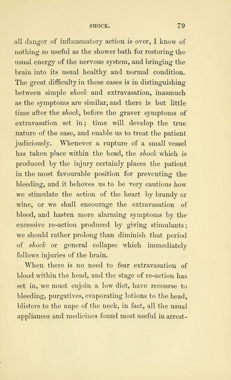 all danger of inflammatory action is over, I know of nothing so useful as the shower bath for restoring the usual energy of the nervous system, and bringing the brain into its usual healthy and normal condition. The great difficulty in these cases is in distinguishing between simple shock and extravasation, inasmuch as the symptoms are similar, and there is but little time after the shock, before the graver symptoms of extravasation set in; time will develop the true nature of the case, and enable us to treat the patient judiciously. Whenever a rupture of a small vessel has taken place within the head, the shock which is produced by the injury certainly places the patient in the most favourable position for preventing the bleeding, and it behoves us to be very cautious how we stimulate the action of the heart by brandy or wine, or we shall encourage the extravasation of blood, and hasten more alarming symptoms by the excessive re-action produced by giving stimulants; we should rather prolong than diminish that period of shock or general collapse which immediately follows injuries of the brain. When there is no need to fear extravasation of blood within the head, and the stage of re-action has set in, we must enjoin a low diet, have recourse to bleeding, purgatives, evaporating lotions to the head, blisters to the nape of the neck, in fact, all the usual appliances and medicines found most useful in arrest-