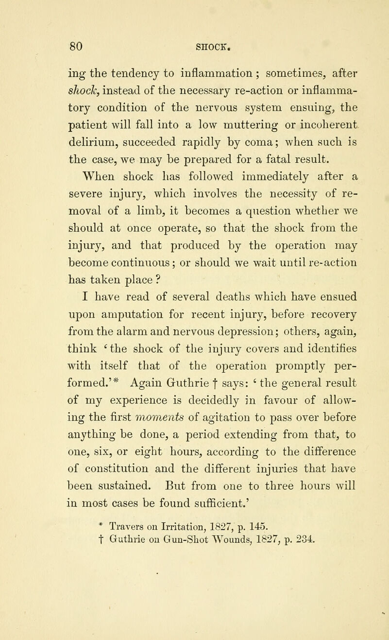 ing the tendency to inflammation ; sometimes, after sJiock, instead of the necessary re-action or inflamma- tory condition of the nervous system ensuing, the patient will fall into a low muttering or incoherent delirium, succeeded rapidly by coma; when sach is the case, we may be prepared for a fatal result. When shock has followed immediately after a severe injury, which involves the necessity of re- moval of a limb, it becomes a question whether we should at once operate, so that the shock from the injury, and that produced by the operation may become continuous; or should we wait until re-action has taken place ? I have read of several deaths which have ensued upon amputation for recent injury, before recovery from the alarm and nervous depression; others, again, think ^ the shock of the injury covers and identities with itself that of the operation promptly per- formed.'* Again Gfuthrie f says: ' the general result of my experience is decidedly in favour of allow- ing the first moments of agitation to pass over before anything be done, a period extending from that, to one, six, or eight hours, according to the difference of constitution and the different injuries that have been sustained. But from one to three hours will in most cases be found sufficient.' * Travers on Irritation, 1827, p. 145. t Guthrie on Gun-Shot Wounds, 1827; p. 234.
