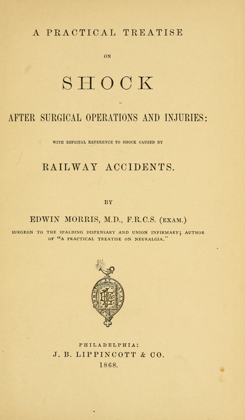 A PRACTICAL TREATISE SHOCK AFTER SURGICAL OPERATIONS AND INJURIES WITH ESPECIAL REFERENCE TO SHOCK CAUSED BY RAILWAY ACCIDENTS BY EDWIN MORRIS, M.D., F.R.C.S. (exam.) SURGEON TO THE SPALDING DISPENSARY AND UNION INFIRMARY; AUTHOR OF A PRACTICAL TREATISE ON NEURALGIA. PHILADELPHIA: J. B. LIPPINCOTT & CO. 1868.