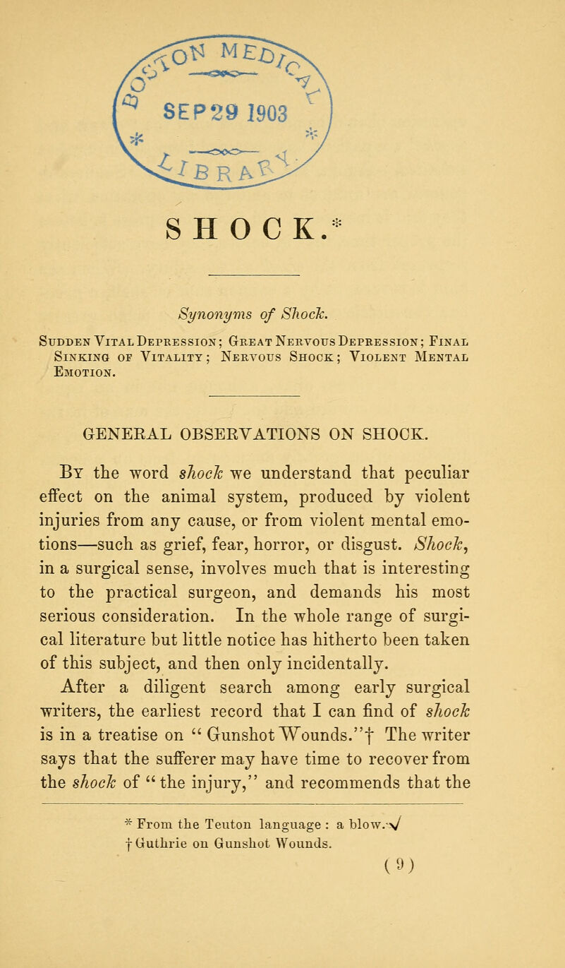 SHOCK.* Synonyms of Shock. Sudden Vital Depression; Great Nervous Depression; Final Sinking of Vitality ; Nervous Shock ; Violent Mental Emotion. GENERAL OBSERVATIONS ON SHOCK. By the word shocJc we understand that peculiar effect on the animal system, produced by violent injuries from any cause, or from violent mental emo- tions—such as grief, fear, horror, or disgust. Shock, in a surgical sense, involves much that is interesting to the practical surgeon, and demands his most serious consideration. In the whole range of surgi- cal literature but little notice has hitherto been taken of this subject, and then only incidentally. After a diligent search among early surgical writers, the earliest record that I can find of shock is in a treatise on  Gunshot Wounds.f The writer says that the sufferer may have time to recover from the shock of  the injury, and recommends that the * From the Teuton language : a blow.-\/ f Guthrie on Gunshot Wounds.