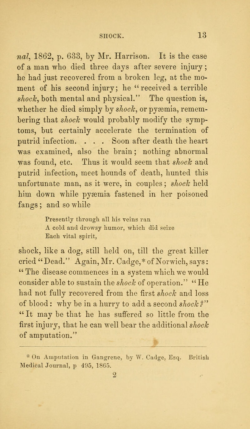 rial, 1862, p. 633, by Mr. Harrison. It is the case of a man who died three days after severe injury; he had just recovered from a broken leg, at the mo- ment of his second injury; he received a terrible shock, both mental and physical. The question is, whether he died simply by shock, or pyaemia, remem- bering that shock would probably modify the symp- toms, but certainly accelerate the termination of putrid infection. . . . Soon after death the heart was examined, also the brain; nothing abnormal was found, etc. Thus it would seem that shock and putrid infection, meet hounds of death, hunted this unfortunate man, as it were, in couples; shock held him down while pyaemia fastened in her poisoned fangs ; and so while Presently through all his veins ran A cold and drowsy humor, which did seize Each vital spirit, shock, like a dog, still held on, till the great killer cried Dead. Again, Mr. Cadge,* of Norwich, says: The disease commences in a system which we would consider able to sustain the shock of operation.  He had not fully recovered from the first shock and loss of blood: why be in a hurry to add a second shock?  It may be that he has suffered so little from the first injury, that he can well bear the additional shock of amputation. * On Amputation in Gangrene, by W. Cadge, Esq. British Medical Journal, p 495, 1865. 9.