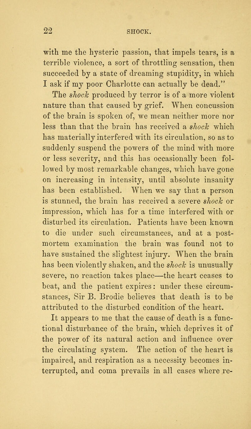 with me the hysteric passion, that impels tears, is a terrible violence, a sort of throttling sensation, then succeeded by a state of dreaming stupidity, in which I ask if my poor Charlotte can actually be dead. The shock produced by terror is of a more violent nature than that caused by grief. When concussion of the brain is spoken of, we mean neither more nor less than that the brain has received a shock which has materially interfered with its circulation, so as to suddenly suspend the powers of the mind with more or less severity, and this has occasionally been fol- lowed by most remarkable changes, which have gone on increasing in intensity, until absolute insanity has been established. When we say that a person is stunned, the brain has received a severe shock or impression, which has for a time interfered with or disturbed its circulation. Patients have been known to die under such circumstances, and at a post- mortem examination the brain was found not to have sustained the slightest injury. When the brain has been violently shaken, and the shock is unusually severe, no reaction takes place—the heart ceases to beat, and the patient expires: under these circum- stances, Sir B. Brodie believes that death is to be attributed to the disturbed condition of the heart. It appears to me that the cause of death is a func- tional disturbance of the brain, which deprives it of the power of its natural action and influence over the circulating system. The action of the heart is impaired, and respiration as a necessity becomes in- terrupted, and coma prevails in all cases where re-