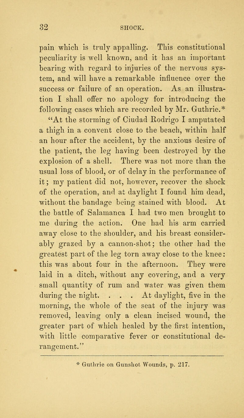 pain which is truly appalling. This constitutional peculiarity is well known, and it has an important bearing with regard to injuries of the nervous sys- tem, and will have a remarkable influence over the success or failure of an operation. As an illustra- tion I shall offer no apology for introducing the following cases which are recorded by Mr. Guthrie.* At the storming of Ciudad Rodrigo I amputated a thigh in a convent close to the beach, within half an hour after the accident, by the anxious desire of the patient, the leg having been destroyed by the explosion of a shell. There was not more than the usual loss of blood, or of delay in the performance of it; my patient did not, however, recover the shock of the operation, and at daylight I found him dead, without the bandage being stained with blood. At the battle of Salamanca I had two men brought to me during the action. One had his arm carried away close to the shoulder, and his breast consider- ably grazed by a cannon-shot; the other had the greatest part of the leg torn away close to the knee: this was about four in the afternoon. They were laid in a ditch, without any covering, and a very small quantity of rum and water.was given them during the night. ... At daylight, five in the morning, the whole of the seat of the injury was removed, leaving only a clean incised wound, the greater part of which healed by the first intention, with little comparative fever or constitutional de- rangement. * Guthrie on Gunshot Wounds, p. 217.