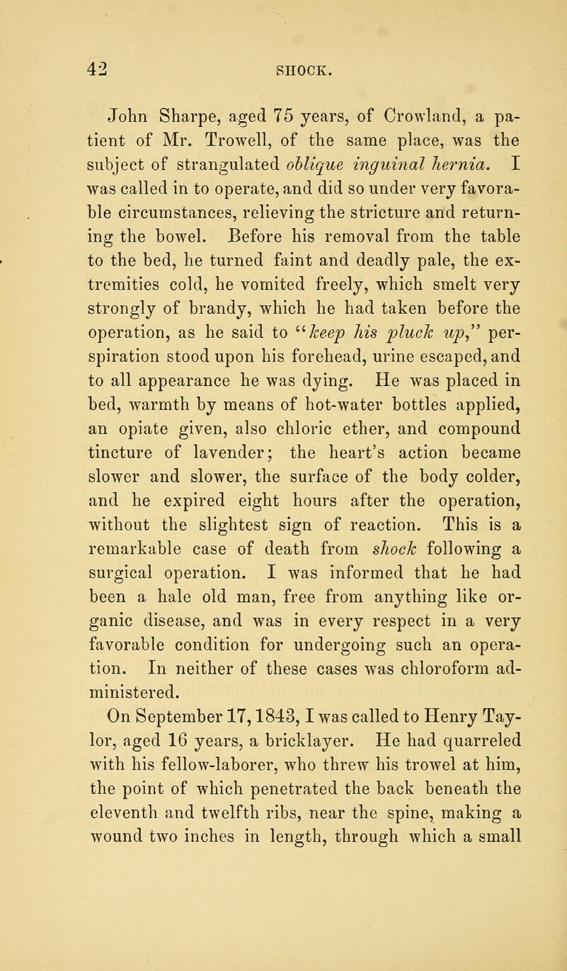 John Sharpe, aged 75 years, of Crowland, a pa- tient of Mr. Trowell, of the same place, was the subject of strangulated oblique inguinal hernia. I was called in to operate, and did so under very favora- ble circumstances, relieving the stricture and return- ing the bowel. Before his removal from the table to the bed, he turned faint and deadly pale, the ex- tremities cold, he vomited freely, which smelt very strongly of brandy, which he had taken before the operation, as he said to keep his pluck up, per- spiration stood upon his forehead, urine escaped, and to all appearance he was dying. He was placed in bed, warmth by means of hot-water bottles applied, an opiate given, also chloric ether, and compound tincture of lavender; the heart's action became slower and slower, the surface of the body colder, and he expired eight hours after the operation, without the slightest sign of reaction. This is a remarkable case of death from shock following a surgical operation. I was informed that he had been a hale old man, free from anything like or- ganic disease, and was in every respect in a very favorable condition for undergoing such an opera- tion. In neither of these cases was chloroform ad- ministered. On September 17,1843,1 was called to Henry Tay- lor, aged 16 years, a bricklayer. He had quarreled with his fellow-laborer, who threw his trowel at him, the point of which penetrated the back beneath the eleventh and twelfth ribs, near the spine, making a wound two inches in length, through which a small