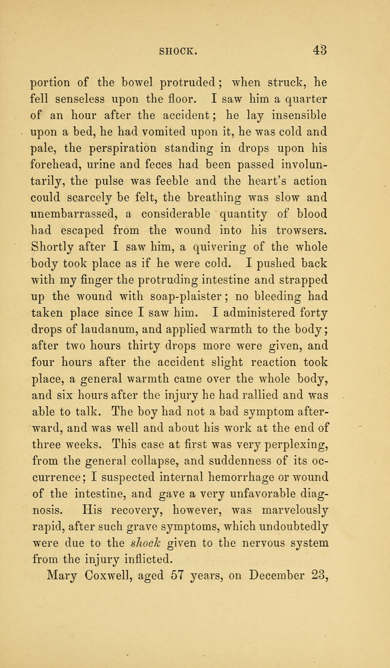 portion of the bowel protruded; when struck, he fell senseless upon the floor. I saw him a quarter of an hour after the accident; he lay insensible upon a bed, he had vomited upon it, he was cold and pale, the perspiration standing in drops upon his forehead, urine and feces had been passed involun- tarily, the pulse was feeble and the heart's action could scarcely be felt, the breathing was slow and unembarrassed, a considerable quantity of blood had escaped from the wound into his trowsers. Shortly after I saw him, a quivering of the whole body took place as if he were cold. I pushed back with my finger the protruding intestine and strapped up the wound with soap-plaister; no bleeding had taken place since I saw him. I administered forty drops of laudanum, and applied warmth to the body; after two hours thirty drops more were given, and four hours after the accident slight reaction took place, a general warmth came over the whole body, and six hours after the injury he had rallied and was able to talk. The boy had not a bad symptom after- ward, and was well and about his work at the end of three weeks. This case at first was very perplexing, from the general collapse, and suddenness of its oc- currence; I suspected internal hemorrhage or wound of the intestine, and gave a very unfavorable diag- nosis. His recovery, however, was marvelously rapid, after such grave symptoms, which undoubtedly were due to the shock given to the nervous system from the injury inflicted. Mary Coxwell, aged 57 years, on December 23,