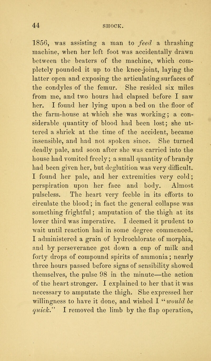 1856, was assisting a man to feed a thrashing machine, when her left foot was accidentally drawn between the beaters of the machine, which com- pletely pounded it up to the knee-joint, laying the latter open and exposing the articulating surfaces of the condyles of the femur. She resided six miles from me, and two hours had elapsed before I saw her. I found her lying upon a bed on the floor of the farm-house at which she was working; a con- siderable quantity of blood had been lost; she ut- tered a shriek at the time of the accident, became insensible, and had not spoken since. She turned deadly pale, and soon after she was carried into the house had vomited freely; a small quantity of brandy had been given her, but deglutition was very difficult. I found her pale, and her extremities very cold; perspiration upon her face and body. Almost pulseless. The heart very feeble in its efforts to circulate the blood; in fact the general collapse was something frightful; amputation of the thigh at its lower third was imperative. I deemed it prudent to wait until reaction had in some degree commenced. I administered a grain of hydrochlorate of morphia, and by perseverance got down a cup of milk and forty drops of compound spirits of ammonia; nearly three hours passed before signs of sensibility showed themselves, the pulse 98 in the minute—the action of the heart stronger. I explained to her that it was necessary to amputate the thigh. She expressed her willingness to have it done, and wished I would be quick. I removed the limb by the flap operation,