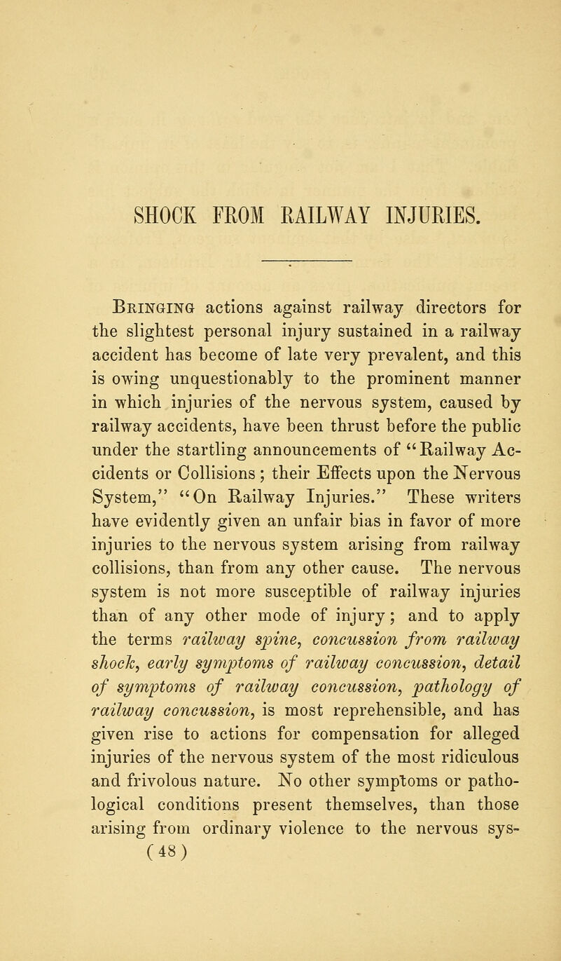 SHOCK FROM RAILWAY INJURIES. Bringing actions against railway directors for the slightest personal injury sustained in a railway accident has become of late very prevalent, and this is owing unquestionably to the prominent manner in which injuries of the nervous system, caused by railway accidents, have been thrust before the public under the startling announcements of  Railway Ac- cidents or Collisions ; their Effects upon the Nervous System, On Railway Injuries. These writers have evidently given an unfair bias in favor of more injuries to the nervous system arising from railway collisions, than from any other cause. The nervous system is not more susceptible of railway injuries than of any other mode of injury; and to apply the terms railway spine, concussion from railway shock, early symptoms of railway concussion, detail of symptoms of railway concussion, pathology of railway concussion, is most reprehensible, and has given rise to actions for compensation for alleged injuries of the nervous system of the most ridiculous and frivolous nature. No other symptoms or patho- logical conditions present themselves, than those arising from ordinary violence to the nervous sys-