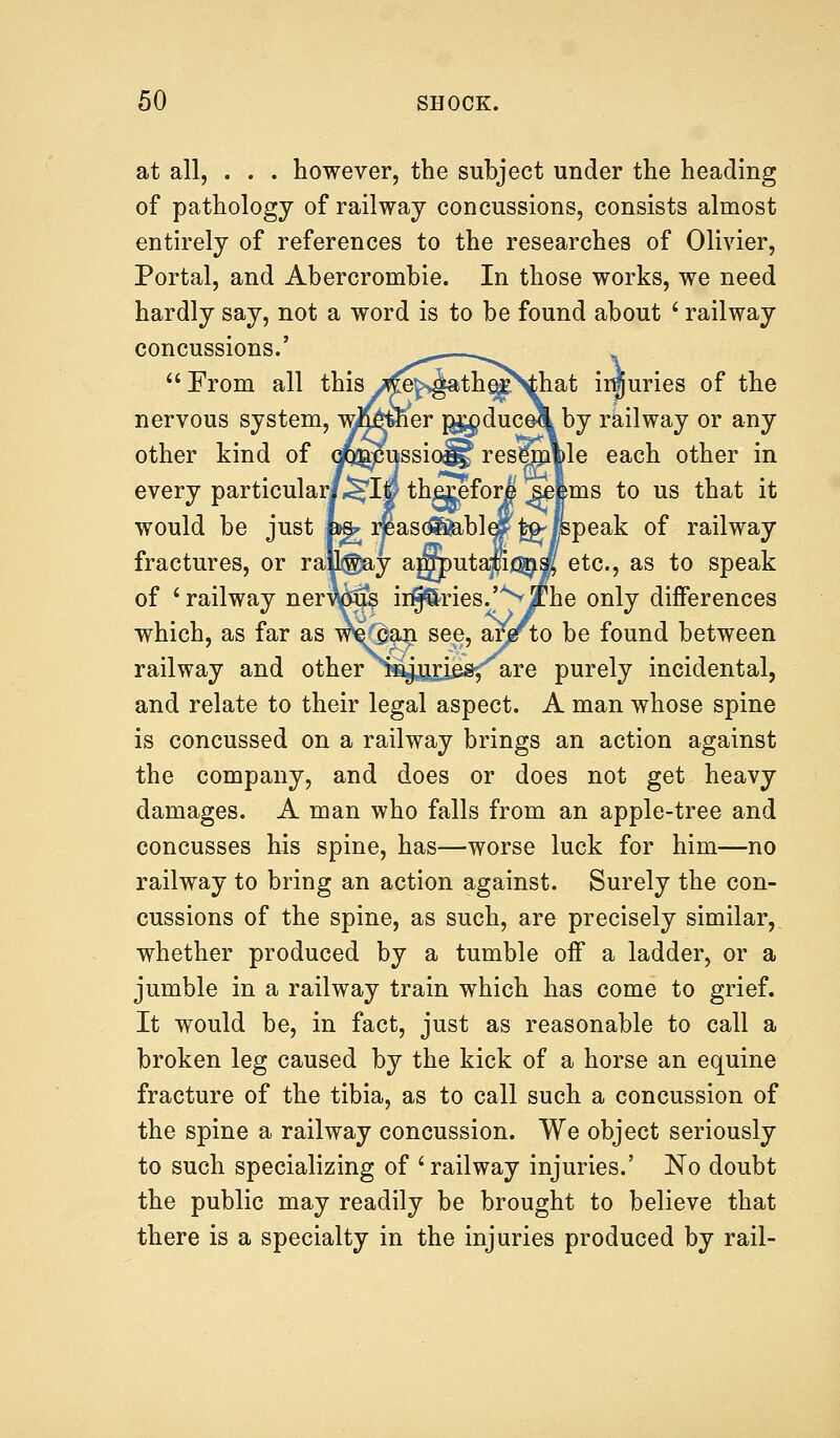 at all, . . . however, the subject under the heading of pathology of railway concussions, consists almost entirely of references to the researches of Olivier, Portal, and Abercrombie. In those works, we need hardly say, not a word is to be found about ' railway concussions.' ^--—-- From all this^e^athe^Vhat injuries of the nervous system, wifejbher g^duceX by railway or any other kind of cjog^cussio^ resega|le each other in every particular/,^!® thgceforj selms to us that it would be just W rjeasolfeble|p|g'|Bpeak of railway fractures, or rateay ajTOutajp^sK etc., as to speak of ' railway nerrcftfe ii^ries.'^jf he only differences which, as far as wVcan see, ar# to be found between railway and other i^uriesf are purely incidental, and relate to their legal aspect. A man whose spine is concussed on a railway brings an action against the company, and does or does not get heavy damages. A man who falls from an apple-tree and concusses his spine, has—worse luck for him—no railway to bring an action against. Surely the con- cussions of the spine, as such, are precisely similar, whether produced by a tumble off a ladder, or a jumble in a railway train which has come to grief. It would be, in fact, just as reasonable to call a broken leg caused by the kick of a horse an equine fracture of the tibia, as to call such a concussion of the spine a railway concussion. We object seriously to such specializing of ' railway injuries.' No doubt the public may readily be brought to believe that there is a specialty in the injuries produced by rail-