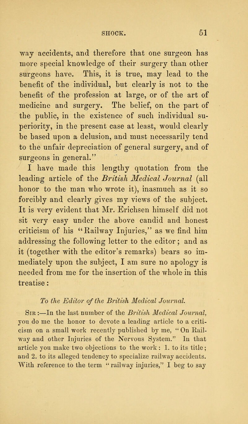 way accidents, and therefore that one surgeon has more special knowledge of their surgery than other surgeons have. This, it is true, may lead to the benefit of the individual, but clearly is not to the benefit of the profession at large, or of the art of medicine and surgery. The belief, on the part of the public, in the existence of such individual su- periority, in the present case at least, would clearly be based upon a delusion, and must necessarily tend to the unfair depreciation of general surgery, and of surgeons in general. I have made this lengthy quotation from the leading article of the British Medical Journal (all honor to the man who wrote it), inasmuch as it so forcibly and clearly gives my views of the subject. It is very evident that Mr. Erichsen himself did not sit very easy under the above candid and honest criticism of his Railway Injuries, as we find him addressing the following letter to the editor; and as it (together with the editor's remarks) bears so im- mediately upon the subject, I am sure no apology is needed from me for the insertion of the whole in this treatise: To the Editor of the British Medical Journal. Sir :—In the last number of the British Medical Journal, you do me the honor to devote a leading article to a criti- cism on a small work recently published by me,  On Rail- way and other Injuries of the Nervous System. In that article you make two objections to the work : 1. to its title; and 2. to its alleged tendency to specialize railway accidents. With reference to the term railway injuries, I beg to say