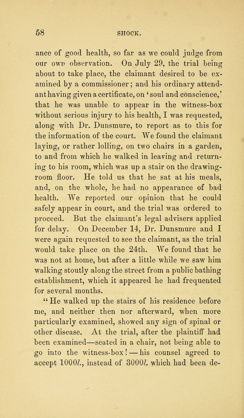 ance of good health, so far as we could judge from our own observation. On July 29, the trial being about to take place, the claimant desired to be ex- amined by a commissioner; and his ordinary attend- ant having given a certificate, on ' soul and conscience,' that he was unable to appear in the witness-box without serious injury to his health, I was requested, along with Dr. Dunsmure, to report as to this for the information of the court. We found the claimant laying, or rather lolling, on two chairs in a garden, to and from which he walked in leaving and return- ing to his room, which was up a stair on the drawing- room floor. He told us that he sat at his meals, and, on the whole, he had no appearance of bad health. We reported our opinion that he could safely appear in court, and the trial was ordered to proceed. But the claimant's legal advisers applied for delay. On December 14, Dr. Dunsmure and I were again requested to see the claimant, as the trial would take place on the 24th. We found that he was not at home, but after a little while we saw him walking stoutly along the street from a public bathing establishment, which it appeared he had frequented for several months.  He walked up the stairs of his residence before me, and neither then nor afterward, when more particularly examined, showed any sign of spinal or other disease. At the trial, after the plaintiff had been examined—seated in a chair, not being able to go into the witness-box! — his counsel agreed to accept 10007., instead of 3000?. which had been de-