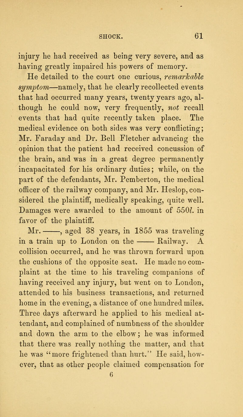 injury he had received as being very severe, and as having greatly impaired his powers of memory. He detailed to the court one curious, remarkable symptom—namely, that he clearly recollected events that had occurred many years, twenty years ago, al- though he could now, very frequently, not recall events that had quite recently taken place. The medical evidence on both sides was very conflicting; Mr. Faraday and Dr. Bell Fletcher advancing the opinion that the patient had received concussion of the brain, and was in a great degree permanently incapacitated for his ordinary duties; while, on the part of the defendants, Mr. Pemberton, the medical officer of the railway company, and Mr. Heslop, con- sidered the plaintiff, medically speaking, quite well. Damages were awarded to the amount of 550?. in favor of the plaintiff. Mr. , aged 38 years, in 1855 was traveling in a train up to London on the Railway. A collision occurred, and he was thrown forward upon the cushions of the opposite seat. He made no com- plaint at the time to his traveling companions of having received any injury, but went on to London, attended to his business transactions, and returned home in the evening, a distance of one hundred miles. Three days afterward he applied to his medical at- tendant, and complained of numbness of the shoulder and down the arm to the elbow; he was informed that there was really nothing the matter, and that he was more frightened than hurt. He said, how- ever, that as other people claimed compensation for 6