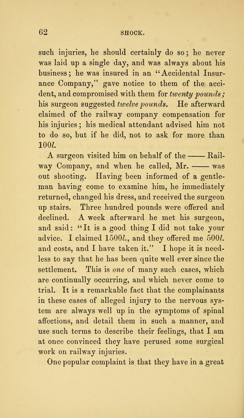 such injuries, he should certainly do so; he never was laid up a single day, and was always about his business; he was insured in an Accidental Insur- ance Company, gave notice to them of the acci- dent, and compromised with them for twenty pounds ; his surgeon suggested twelve pounds. He afterward claimed of the railway company compensation for his injuries; his medical attendant advised him not to do so, but if he did, not to ask for more than 100?. A surgeon visited him on behalf of the Rail- way Company, and when he called, Mr. was out shooting. Having been informed of a gentle- man having come to examine him, he immediately returned, changed his dress, and received the surgeon up stairs. Three hundred pounds were offered and declined. A week afterward he met his surgeon, and said: It is a good thing I did not take your advice. I claimed 1500?., and they offered me 500?. and costs, and I have taken it. I hope it is need- less to say that he has been quite well ever since the settlement. This is one of many such cases, which are continually occurring, and which never come to trial. It is a remarkable fact that the complainants in these cases of alleged injury to the nervous sys- tem are always well up in the symptoms of spinal affections, and detail them in such a manner, and use such terms to describe their feelings, that I am at once convinced they have perused some surgical work on railway injuries. One popular complaint is that they have in a great